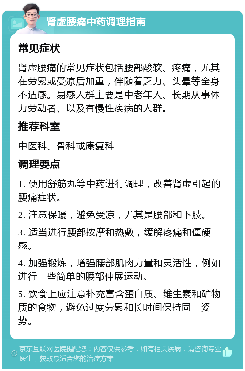 肾虚腰痛中药调理指南 常见症状 肾虚腰痛的常见症状包括腰部酸软、疼痛，尤其在劳累或受凉后加重，伴随着乏力、头晕等全身不适感。易感人群主要是中老年人、长期从事体力劳动者、以及有慢性疾病的人群。 推荐科室 中医科、骨科或康复科 调理要点 1. 使用舒筋丸等中药进行调理，改善肾虚引起的腰痛症状。 2. 注意保暖，避免受凉，尤其是腰部和下肢。 3. 适当进行腰部按摩和热敷，缓解疼痛和僵硬感。 4. 加强锻炼，增强腰部肌肉力量和灵活性，例如进行一些简单的腰部伸展运动。 5. 饮食上应注意补充富含蛋白质、维生素和矿物质的食物，避免过度劳累和长时间保持同一姿势。