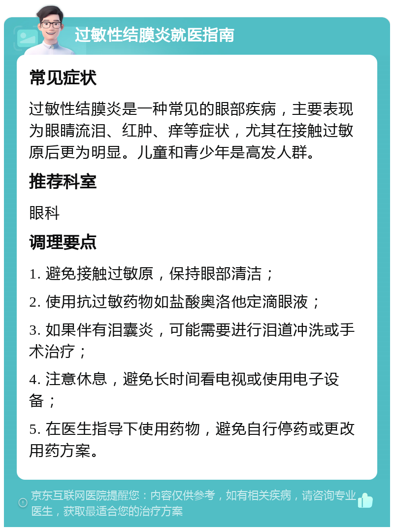 过敏性结膜炎就医指南 常见症状 过敏性结膜炎是一种常见的眼部疾病，主要表现为眼睛流泪、红肿、痒等症状，尤其在接触过敏原后更为明显。儿童和青少年是高发人群。 推荐科室 眼科 调理要点 1. 避免接触过敏原，保持眼部清洁； 2. 使用抗过敏药物如盐酸奥洛他定滴眼液； 3. 如果伴有泪囊炎，可能需要进行泪道冲洗或手术治疗； 4. 注意休息，避免长时间看电视或使用电子设备； 5. 在医生指导下使用药物，避免自行停药或更改用药方案。