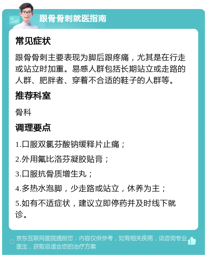 跟骨骨刺就医指南 常见症状 跟骨骨刺主要表现为脚后跟疼痛，尤其是在行走或站立时加重。易感人群包括长期站立或走路的人群、肥胖者、穿着不合适的鞋子的人群等。 推荐科室 骨科 调理要点 1.口服双氯芬酸钠缓释片止痛； 2.外用氟比洛芬凝胶贴膏； 3.口服抗骨质增生丸； 4.多热水泡脚，少走路或站立，休养为主； 5.如有不适症状，建议立即停药并及时线下就诊。