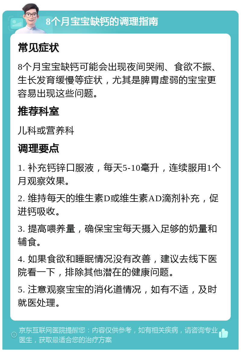 8个月宝宝缺钙的调理指南 常见症状 8个月宝宝缺钙可能会出现夜间哭闹、食欲不振、生长发育缓慢等症状，尤其是脾胃虚弱的宝宝更容易出现这些问题。 推荐科室 儿科或营养科 调理要点 1. 补充钙锌口服液，每天5-10毫升，连续服用1个月观察效果。 2. 维持每天的维生素D或维生素AD滴剂补充，促进钙吸收。 3. 提高喂养量，确保宝宝每天摄入足够的奶量和辅食。 4. 如果食欲和睡眠情况没有改善，建议去线下医院看一下，排除其他潜在的健康问题。 5. 注意观察宝宝的消化道情况，如有不适，及时就医处理。