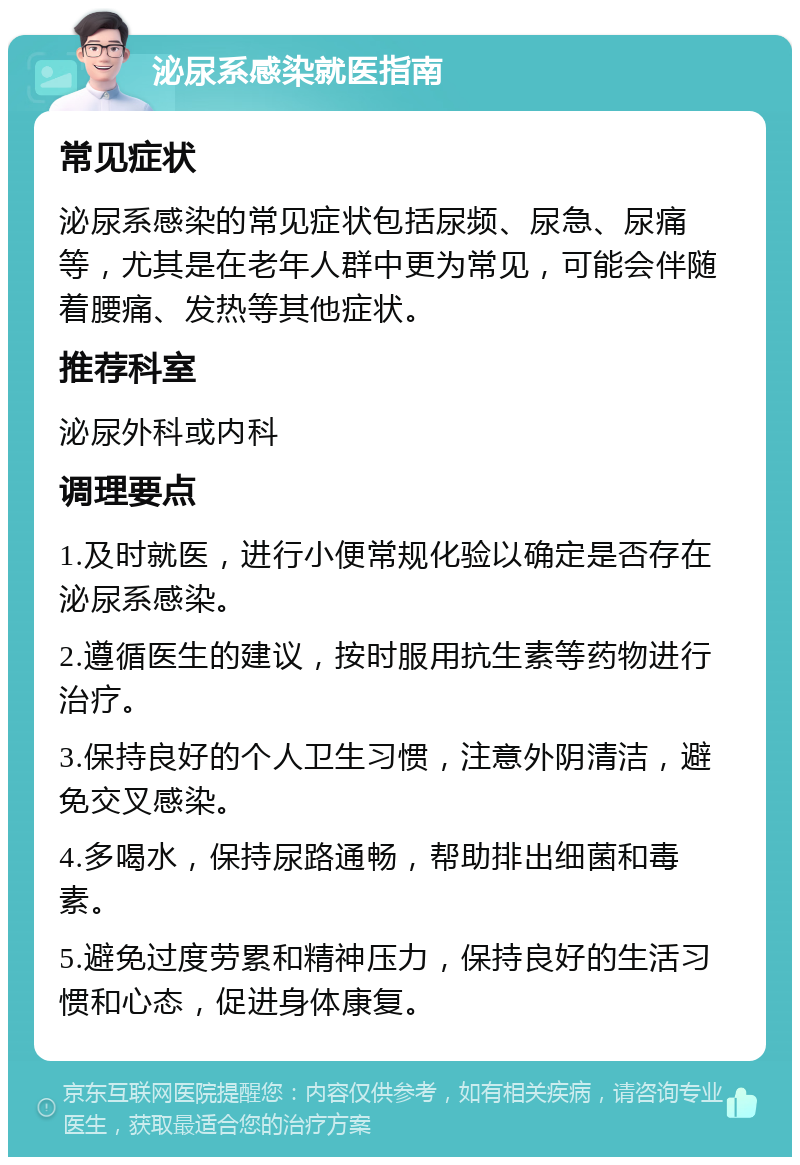 泌尿系感染就医指南 常见症状 泌尿系感染的常见症状包括尿频、尿急、尿痛等，尤其是在老年人群中更为常见，可能会伴随着腰痛、发热等其他症状。 推荐科室 泌尿外科或内科 调理要点 1.及时就医，进行小便常规化验以确定是否存在泌尿系感染。 2.遵循医生的建议，按时服用抗生素等药物进行治疗。 3.保持良好的个人卫生习惯，注意外阴清洁，避免交叉感染。 4.多喝水，保持尿路通畅，帮助排出细菌和毒素。 5.避免过度劳累和精神压力，保持良好的生活习惯和心态，促进身体康复。