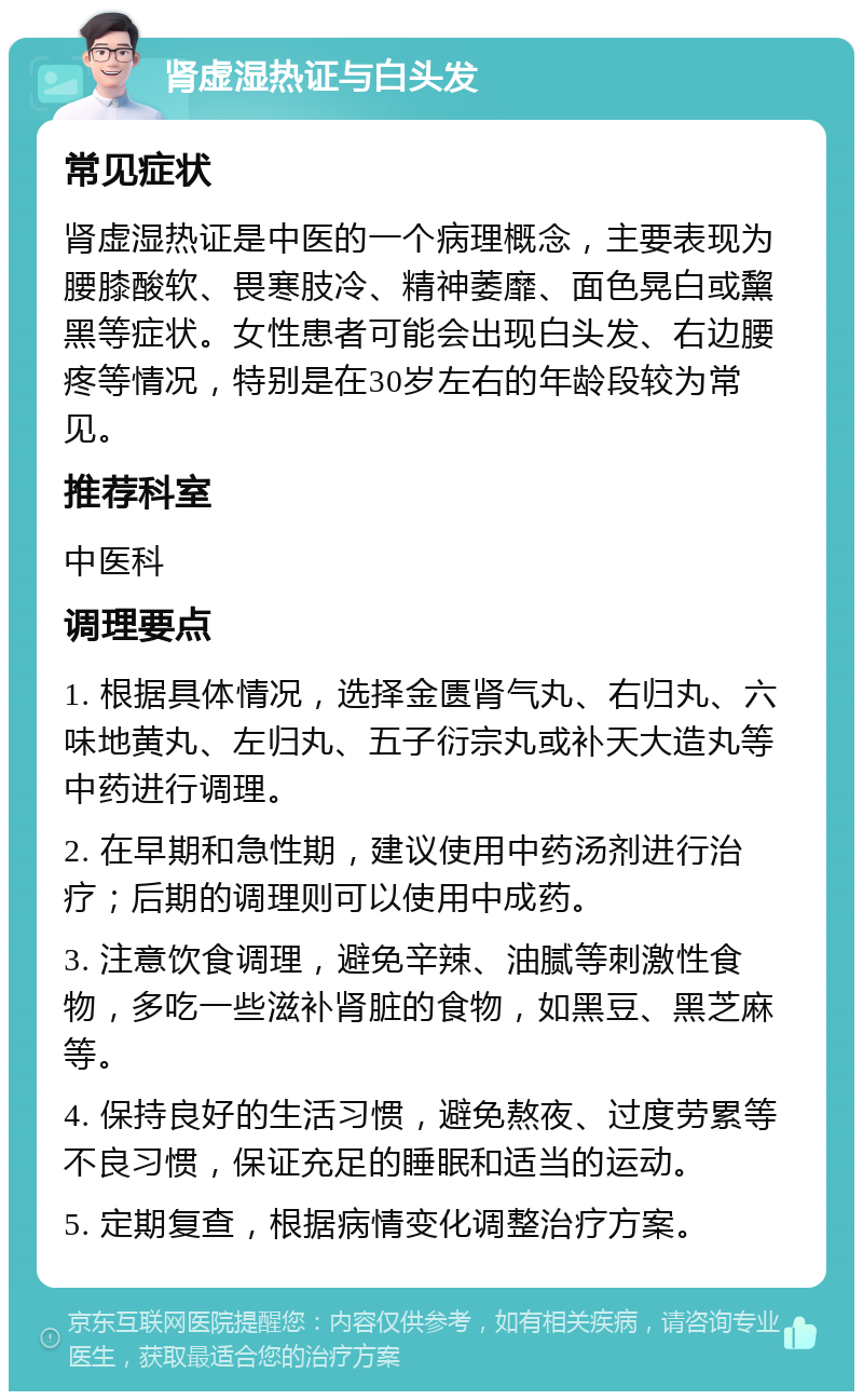 肾虚湿热证与白头发 常见症状 肾虚湿热证是中医的一个病理概念，主要表现为腰膝酸软、畏寒肢冷、精神萎靡、面色晃白或黧黑等症状。女性患者可能会出现白头发、右边腰疼等情况，特别是在30岁左右的年龄段较为常见。 推荐科室 中医科 调理要点 1. 根据具体情况，选择金匮肾气丸、右归丸、六味地黄丸、左归丸、五子衍宗丸或补天大造丸等中药进行调理。 2. 在早期和急性期，建议使用中药汤剂进行治疗；后期的调理则可以使用中成药。 3. 注意饮食调理，避免辛辣、油腻等刺激性食物，多吃一些滋补肾脏的食物，如黑豆、黑芝麻等。 4. 保持良好的生活习惯，避免熬夜、过度劳累等不良习惯，保证充足的睡眠和适当的运动。 5. 定期复查，根据病情变化调整治疗方案。