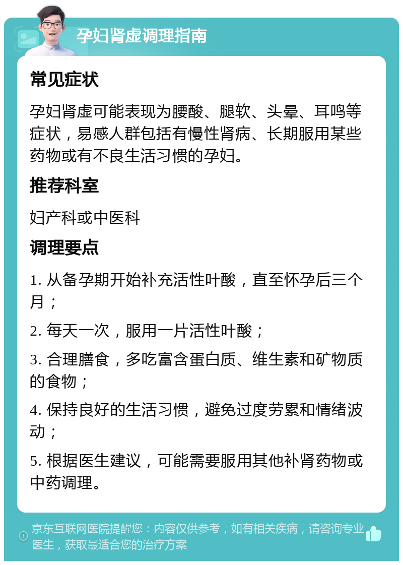 孕妇肾虚调理指南 常见症状 孕妇肾虚可能表现为腰酸、腿软、头晕、耳鸣等症状，易感人群包括有慢性肾病、长期服用某些药物或有不良生活习惯的孕妇。 推荐科室 妇产科或中医科 调理要点 1. 从备孕期开始补充活性叶酸，直至怀孕后三个月； 2. 每天一次，服用一片活性叶酸； 3. 合理膳食，多吃富含蛋白质、维生素和矿物质的食物； 4. 保持良好的生活习惯，避免过度劳累和情绪波动； 5. 根据医生建议，可能需要服用其他补肾药物或中药调理。