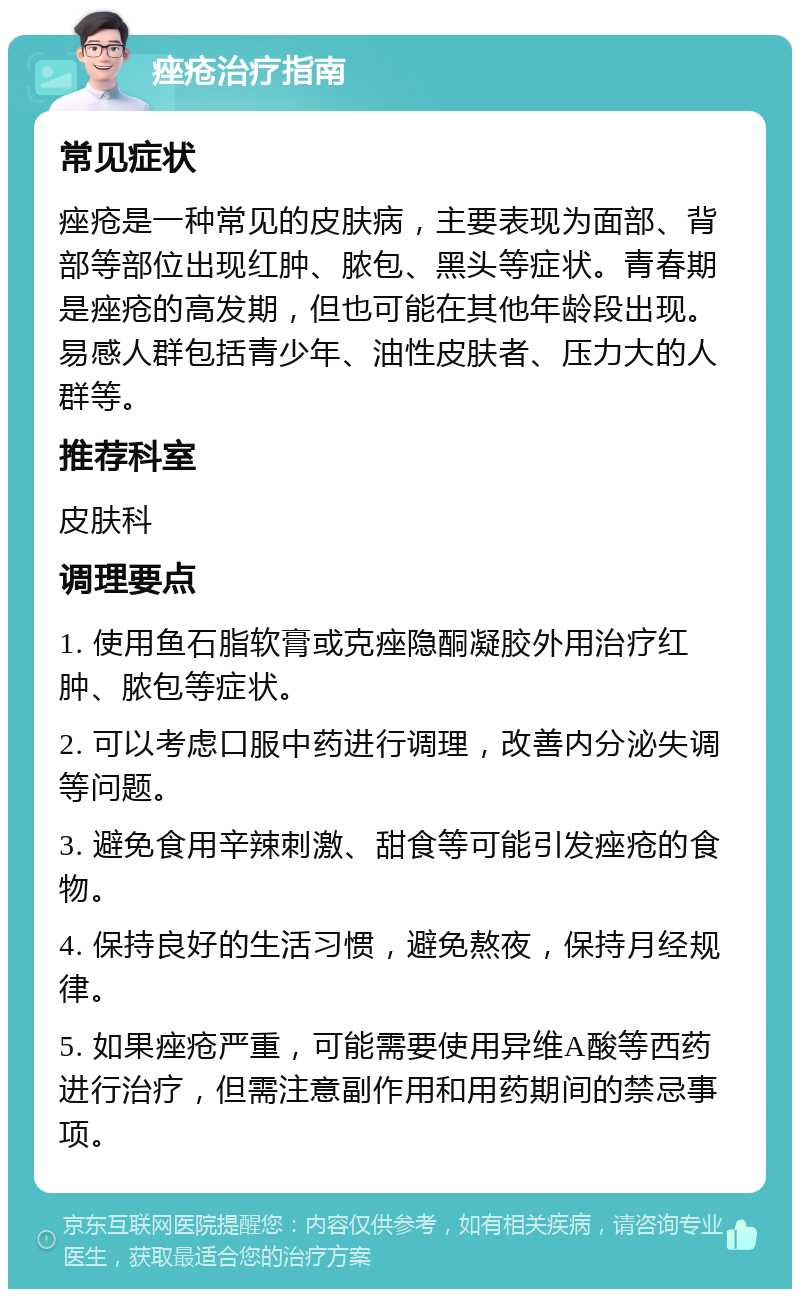 痤疮治疗指南 常见症状 痤疮是一种常见的皮肤病，主要表现为面部、背部等部位出现红肿、脓包、黑头等症状。青春期是痤疮的高发期，但也可能在其他年龄段出现。易感人群包括青少年、油性皮肤者、压力大的人群等。 推荐科室 皮肤科 调理要点 1. 使用鱼石脂软膏或克痤隐酮凝胶外用治疗红肿、脓包等症状。 2. 可以考虑口服中药进行调理，改善内分泌失调等问题。 3. 避免食用辛辣刺激、甜食等可能引发痤疮的食物。 4. 保持良好的生活习惯，避免熬夜，保持月经规律。 5. 如果痤疮严重，可能需要使用异维A酸等西药进行治疗，但需注意副作用和用药期间的禁忌事项。