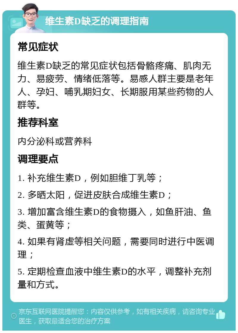 维生素D缺乏的调理指南 常见症状 维生素D缺乏的常见症状包括骨骼疼痛、肌肉无力、易疲劳、情绪低落等。易感人群主要是老年人、孕妇、哺乳期妇女、长期服用某些药物的人群等。 推荐科室 内分泌科或营养科 调理要点 1. 补充维生素D，例如胆维丁乳等； 2. 多晒太阳，促进皮肤合成维生素D； 3. 增加富含维生素D的食物摄入，如鱼肝油、鱼类、蛋黄等； 4. 如果有肾虚等相关问题，需要同时进行中医调理； 5. 定期检查血液中维生素D的水平，调整补充剂量和方式。