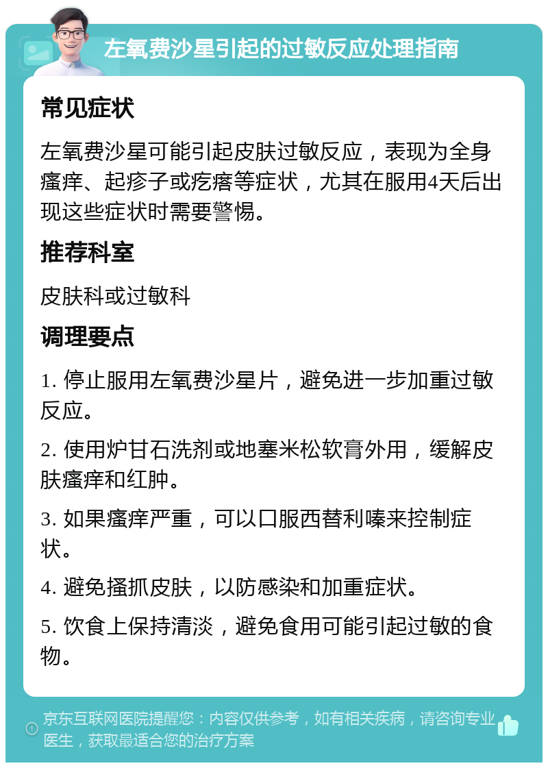 左氧费沙星引起的过敏反应处理指南 常见症状 左氧费沙星可能引起皮肤过敏反应，表现为全身瘙痒、起疹子或疙瘩等症状，尤其在服用4天后出现这些症状时需要警惕。 推荐科室 皮肤科或过敏科 调理要点 1. 停止服用左氧费沙星片，避免进一步加重过敏反应。 2. 使用炉甘石洗剂或地塞米松软膏外用，缓解皮肤瘙痒和红肿。 3. 如果瘙痒严重，可以口服西替利嗪来控制症状。 4. 避免搔抓皮肤，以防感染和加重症状。 5. 饮食上保持清淡，避免食用可能引起过敏的食物。