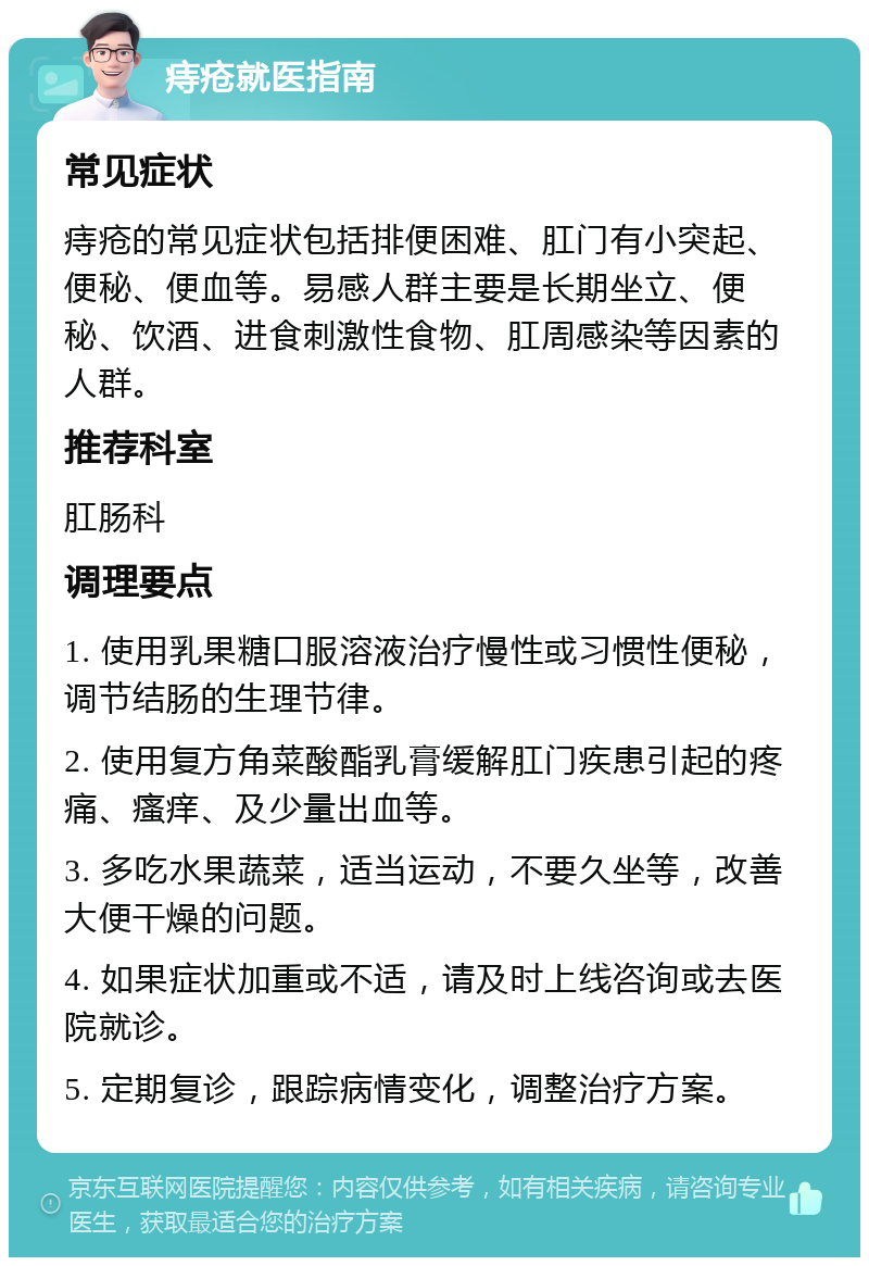 痔疮就医指南 常见症状 痔疮的常见症状包括排便困难、肛门有小突起、便秘、便血等。易感人群主要是长期坐立、便秘、饮酒、进食刺激性食物、肛周感染等因素的人群。 推荐科室 肛肠科 调理要点 1. 使用乳果糖口服溶液治疗慢性或习惯性便秘，调节结肠的生理节律。 2. 使用复方角菜酸酯乳膏缓解肛门疾患引起的疼痛、瘙痒、及少量出血等。 3. 多吃水果蔬菜，适当运动，不要久坐等，改善大便干燥的问题。 4. 如果症状加重或不适，请及时上线咨询或去医院就诊。 5. 定期复诊，跟踪病情变化，调整治疗方案。