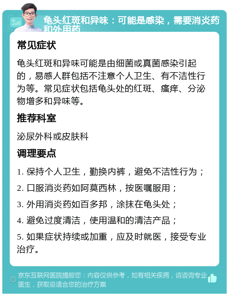 龟头红斑和异味：可能是感染，需要消炎药和外用药 常见症状 龟头红斑和异味可能是由细菌或真菌感染引起的，易感人群包括不注意个人卫生、有不洁性行为等。常见症状包括龟头处的红斑、瘙痒、分泌物增多和异味等。 推荐科室 泌尿外科或皮肤科 调理要点 1. 保持个人卫生，勤换内裤，避免不洁性行为； 2. 口服消炎药如阿莫西林，按医嘱服用； 3. 外用消炎药如百多邦，涂抹在龟头处； 4. 避免过度清洁，使用温和的清洁产品； 5. 如果症状持续或加重，应及时就医，接受专业治疗。