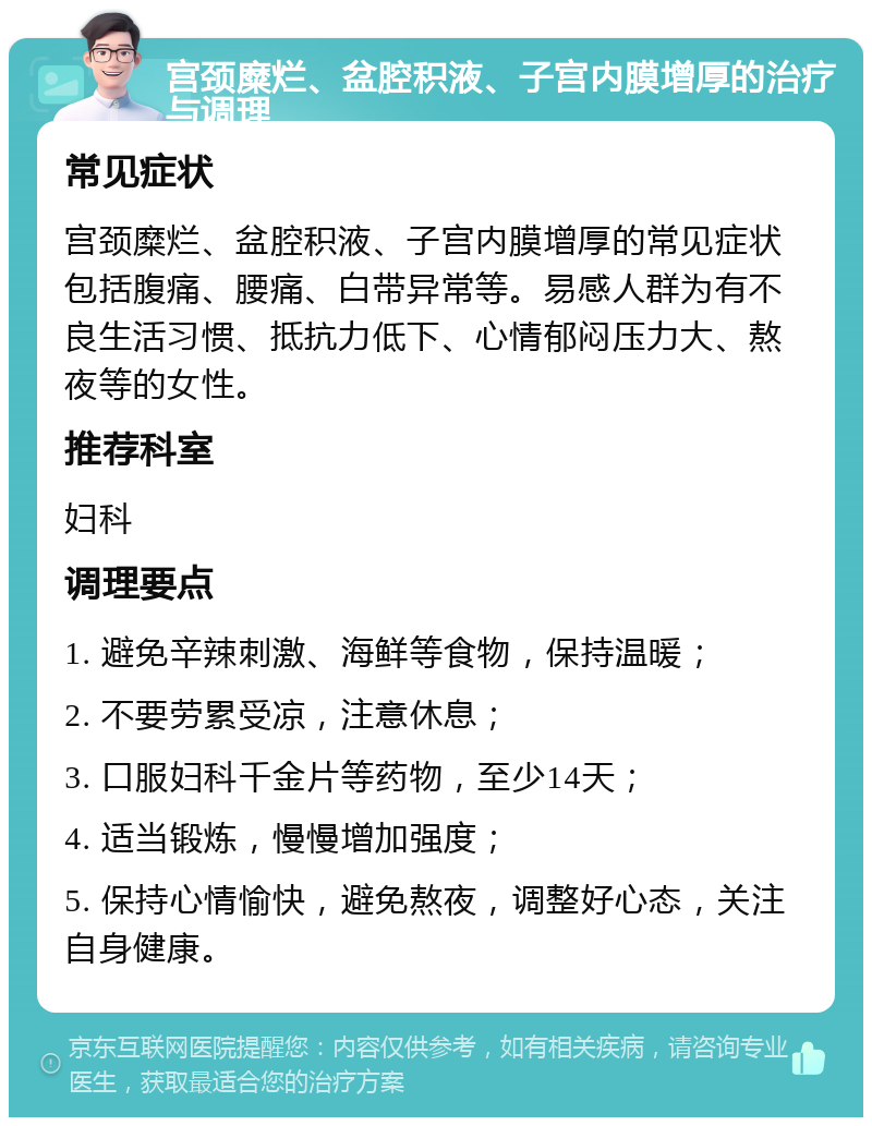 宫颈糜烂、盆腔积液、子宫内膜增厚的治疗与调理 常见症状 宫颈糜烂、盆腔积液、子宫内膜增厚的常见症状包括腹痛、腰痛、白带异常等。易感人群为有不良生活习惯、抵抗力低下、心情郁闷压力大、熬夜等的女性。 推荐科室 妇科 调理要点 1. 避免辛辣刺激、海鲜等食物，保持温暖； 2. 不要劳累受凉，注意休息； 3. 口服妇科千金片等药物，至少14天； 4. 适当锻炼，慢慢增加强度； 5. 保持心情愉快，避免熬夜，调整好心态，关注自身健康。