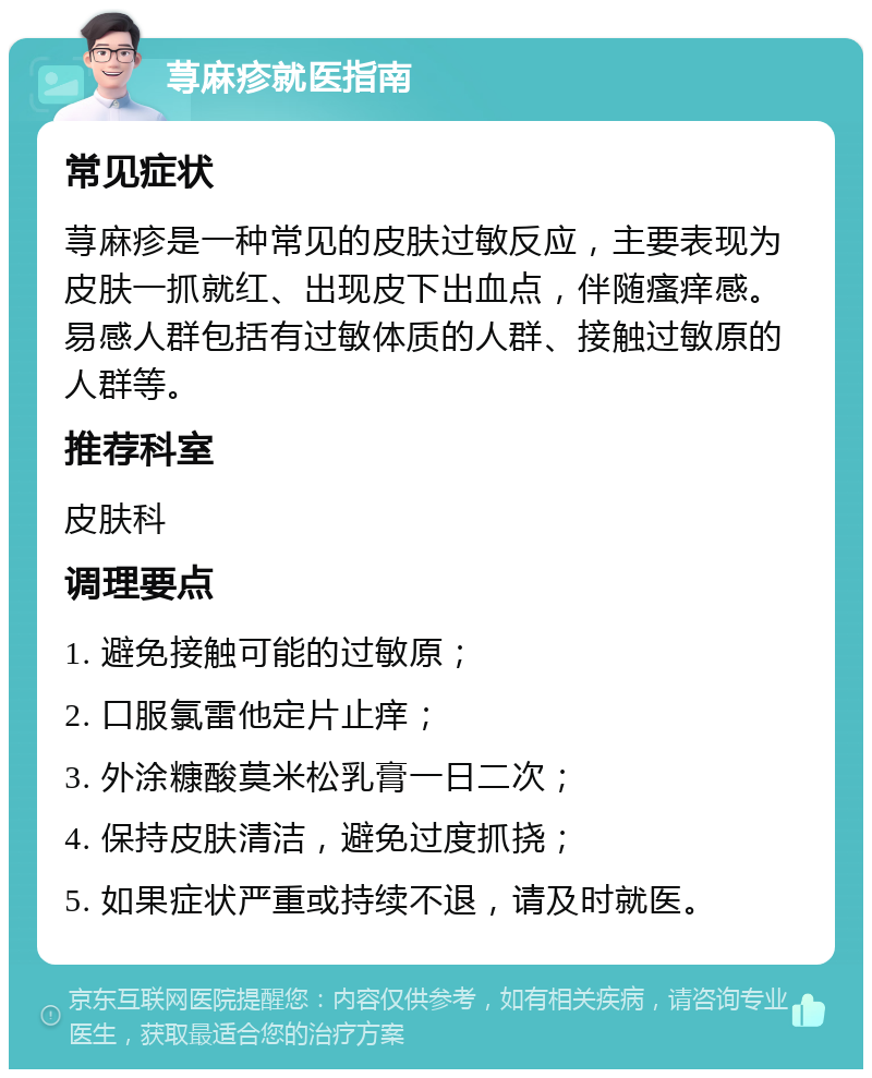 荨麻疹就医指南 常见症状 荨麻疹是一种常见的皮肤过敏反应，主要表现为皮肤一抓就红、出现皮下出血点，伴随瘙痒感。易感人群包括有过敏体质的人群、接触过敏原的人群等。 推荐科室 皮肤科 调理要点 1. 避免接触可能的过敏原； 2. 口服氯雷他定片止痒； 3. 外涂糠酸莫米松乳膏一日二次； 4. 保持皮肤清洁，避免过度抓挠； 5. 如果症状严重或持续不退，请及时就医。