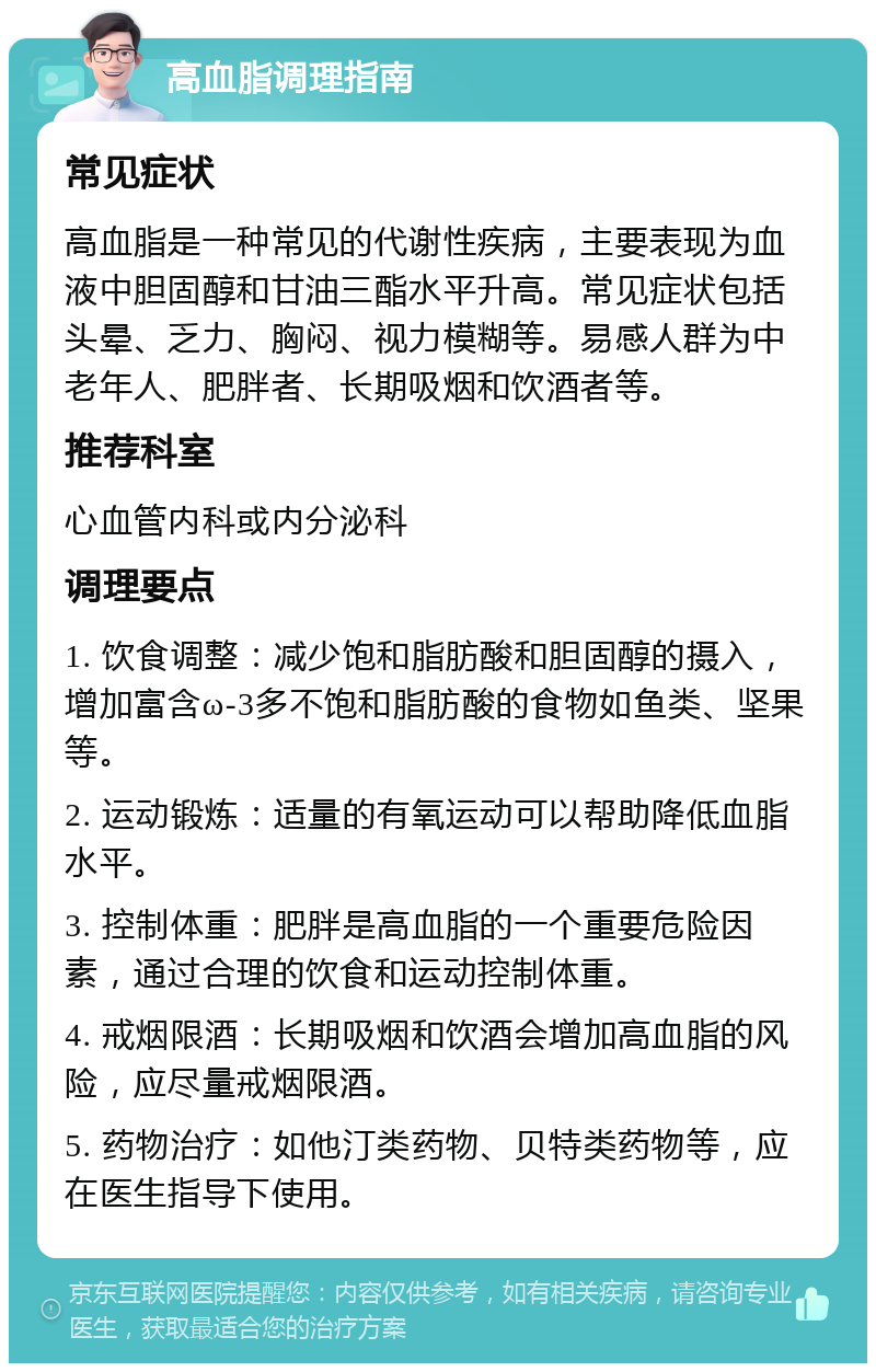 高血脂调理指南 常见症状 高血脂是一种常见的代谢性疾病，主要表现为血液中胆固醇和甘油三酯水平升高。常见症状包括头晕、乏力、胸闷、视力模糊等。易感人群为中老年人、肥胖者、长期吸烟和饮酒者等。 推荐科室 心血管内科或内分泌科 调理要点 1. 饮食调整：减少饱和脂肪酸和胆固醇的摄入，增加富含ω-3多不饱和脂肪酸的食物如鱼类、坚果等。 2. 运动锻炼：适量的有氧运动可以帮助降低血脂水平。 3. 控制体重：肥胖是高血脂的一个重要危险因素，通过合理的饮食和运动控制体重。 4. 戒烟限酒：长期吸烟和饮酒会增加高血脂的风险，应尽量戒烟限酒。 5. 药物治疗：如他汀类药物、贝特类药物等，应在医生指导下使用。