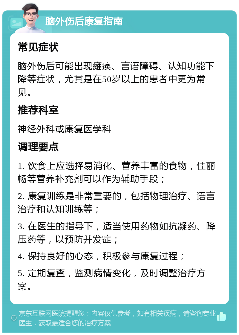 脑外伤后康复指南 常见症状 脑外伤后可能出现瘫痪、言语障碍、认知功能下降等症状，尤其是在50岁以上的患者中更为常见。 推荐科室 神经外科或康复医学科 调理要点 1. 饮食上应选择易消化、营养丰富的食物，佳丽畅等营养补充剂可以作为辅助手段； 2. 康复训练是非常重要的，包括物理治疗、语言治疗和认知训练等； 3. 在医生的指导下，适当使用药物如抗凝药、降压药等，以预防并发症； 4. 保持良好的心态，积极参与康复过程； 5. 定期复查，监测病情变化，及时调整治疗方案。