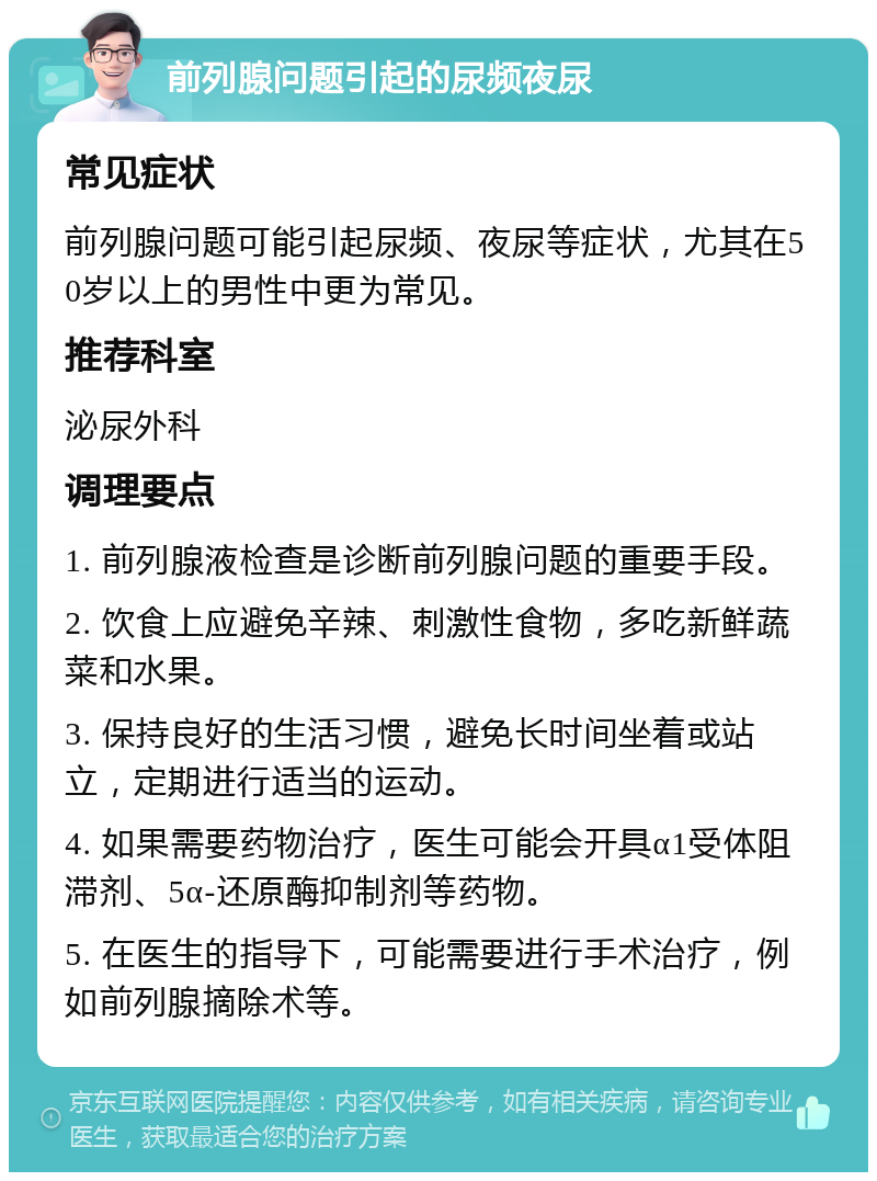 前列腺问题引起的尿频夜尿 常见症状 前列腺问题可能引起尿频、夜尿等症状，尤其在50岁以上的男性中更为常见。 推荐科室 泌尿外科 调理要点 1. 前列腺液检查是诊断前列腺问题的重要手段。 2. 饮食上应避免辛辣、刺激性食物，多吃新鲜蔬菜和水果。 3. 保持良好的生活习惯，避免长时间坐着或站立，定期进行适当的运动。 4. 如果需要药物治疗，医生可能会开具α1受体阻滞剂、5α-还原酶抑制剂等药物。 5. 在医生的指导下，可能需要进行手术治疗，例如前列腺摘除术等。