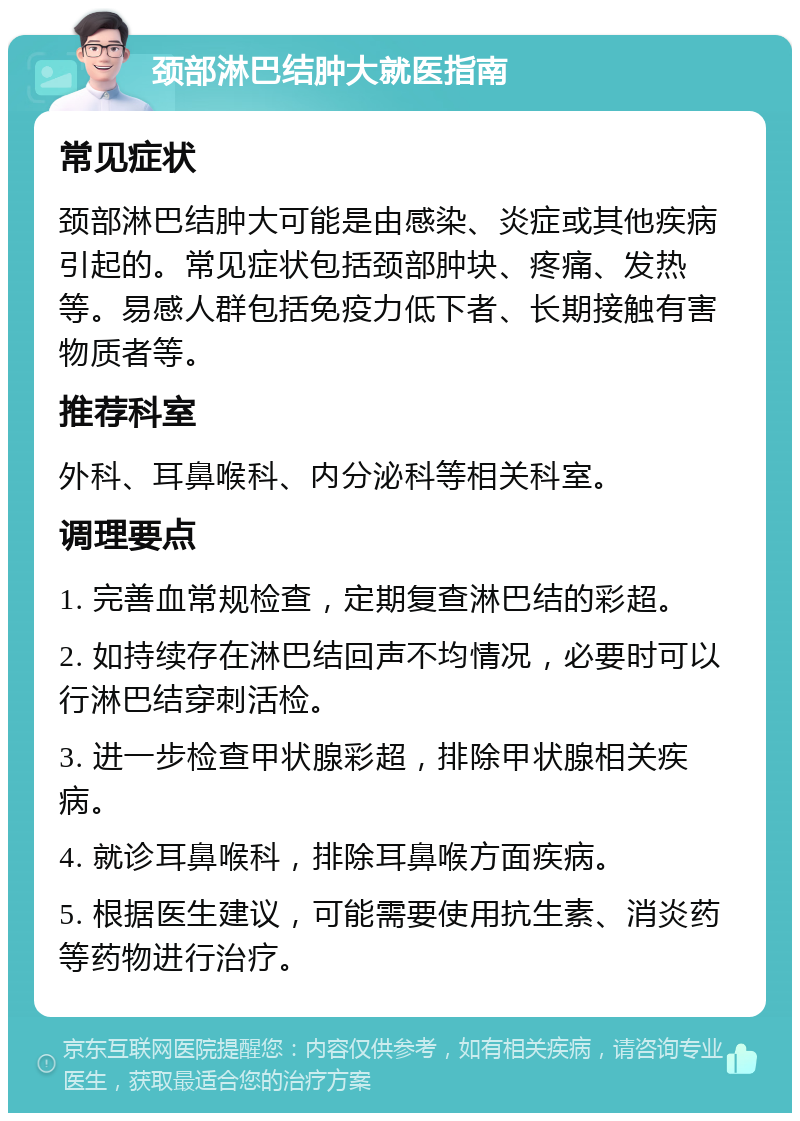 颈部淋巴结肿大就医指南 常见症状 颈部淋巴结肿大可能是由感染、炎症或其他疾病引起的。常见症状包括颈部肿块、疼痛、发热等。易感人群包括免疫力低下者、长期接触有害物质者等。 推荐科室 外科、耳鼻喉科、内分泌科等相关科室。 调理要点 1. 完善血常规检查，定期复查淋巴结的彩超。 2. 如持续存在淋巴结回声不均情况，必要时可以行淋巴结穿刺活检。 3. 进一步检查甲状腺彩超，排除甲状腺相关疾病。 4. 就诊耳鼻喉科，排除耳鼻喉方面疾病。 5. 根据医生建议，可能需要使用抗生素、消炎药等药物进行治疗。