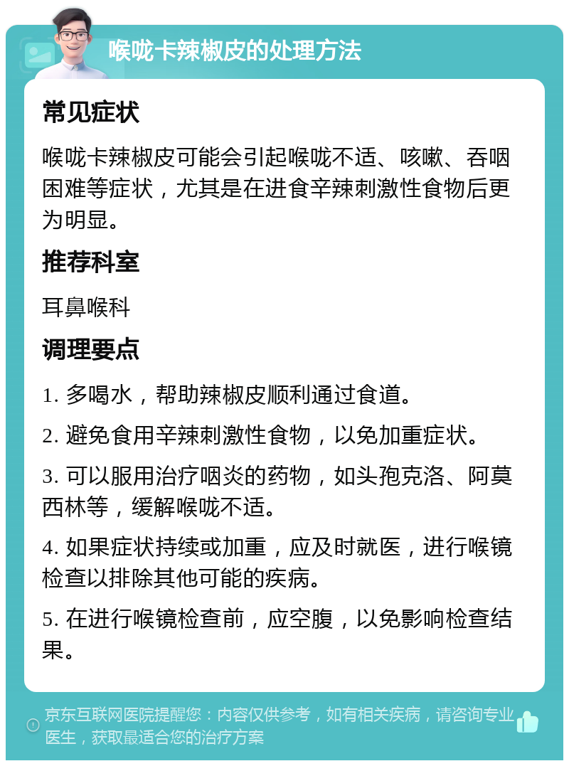 喉咙卡辣椒皮的处理方法 常见症状 喉咙卡辣椒皮可能会引起喉咙不适、咳嗽、吞咽困难等症状，尤其是在进食辛辣刺激性食物后更为明显。 推荐科室 耳鼻喉科 调理要点 1. 多喝水，帮助辣椒皮顺利通过食道。 2. 避免食用辛辣刺激性食物，以免加重症状。 3. 可以服用治疗咽炎的药物，如头孢克洛、阿莫西林等，缓解喉咙不适。 4. 如果症状持续或加重，应及时就医，进行喉镜检查以排除其他可能的疾病。 5. 在进行喉镜检查前，应空腹，以免影响检查结果。