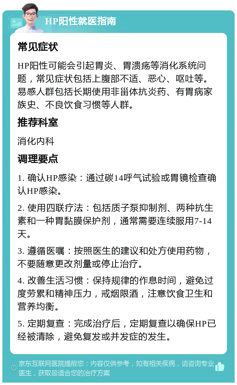 HP阳性就医指南 常见症状 HP阳性可能会引起胃炎、胃溃疡等消化系统问题，常见症状包括上腹部不适、恶心、呕吐等。易感人群包括长期使用非甾体抗炎药、有胃病家族史、不良饮食习惯等人群。 推荐科室 消化内科 调理要点 1. 确认HP感染：通过碳14呼气试验或胃镜检查确认HP感染。 2. 使用四联疗法：包括质子泵抑制剂、两种抗生素和一种胃黏膜保护剂，通常需要连续服用7-14天。 3. 遵循医嘱：按照医生的建议和处方使用药物，不要随意更改剂量或停止治疗。 4. 改善生活习惯：保持规律的作息时间，避免过度劳累和精神压力，戒烟限酒，注意饮食卫生和营养均衡。 5. 定期复查：完成治疗后，定期复查以确保HP已经被清除，避免复发或并发症的发生。