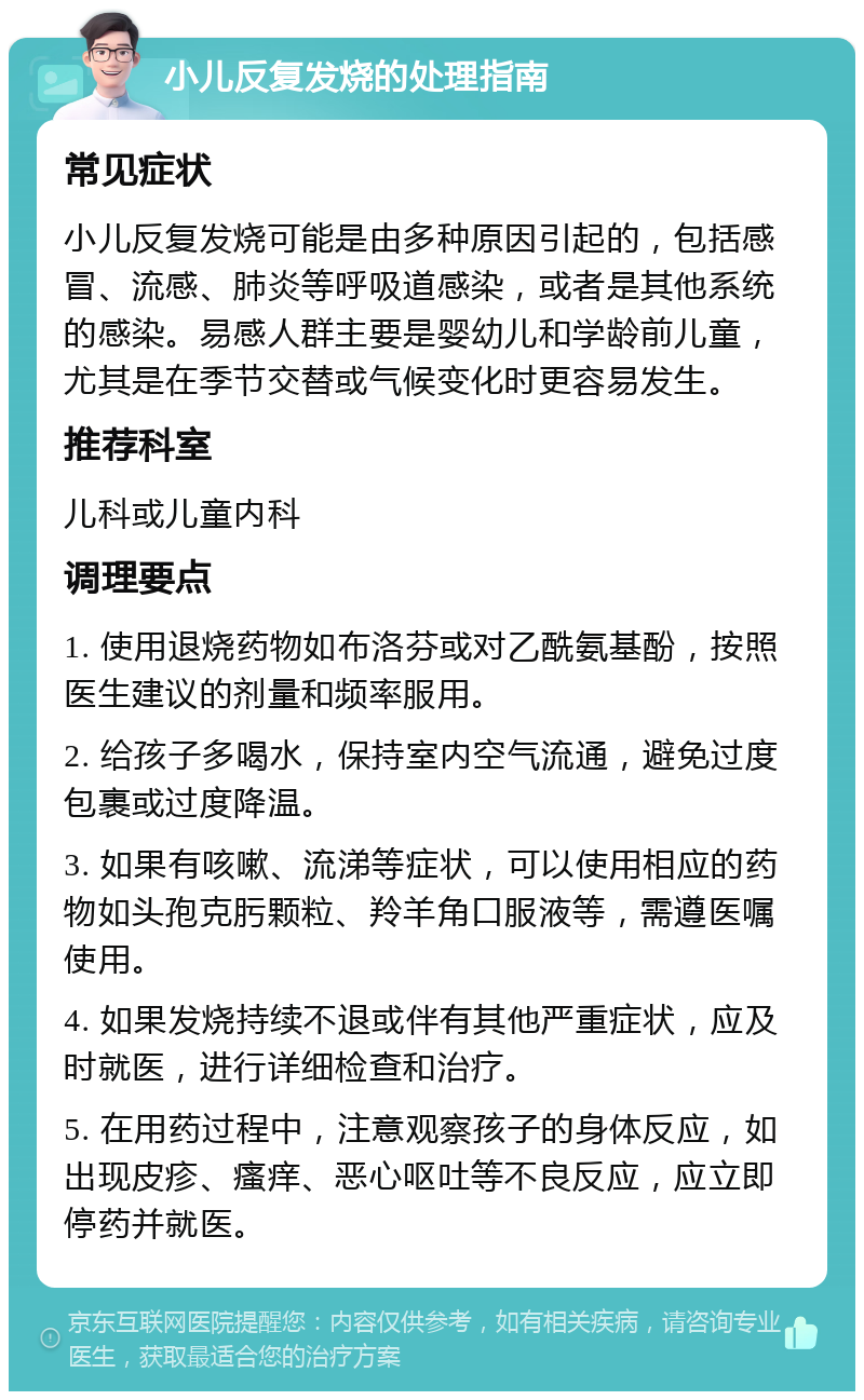 小儿反复发烧的处理指南 常见症状 小儿反复发烧可能是由多种原因引起的，包括感冒、流感、肺炎等呼吸道感染，或者是其他系统的感染。易感人群主要是婴幼儿和学龄前儿童，尤其是在季节交替或气候变化时更容易发生。 推荐科室 儿科或儿童内科 调理要点 1. 使用退烧药物如布洛芬或对乙酰氨基酚，按照医生建议的剂量和频率服用。 2. 给孩子多喝水，保持室内空气流通，避免过度包裹或过度降温。 3. 如果有咳嗽、流涕等症状，可以使用相应的药物如头孢克肟颗粒、羚羊角口服液等，需遵医嘱使用。 4. 如果发烧持续不退或伴有其他严重症状，应及时就医，进行详细检查和治疗。 5. 在用药过程中，注意观察孩子的身体反应，如出现皮疹、瘙痒、恶心呕吐等不良反应，应立即停药并就医。