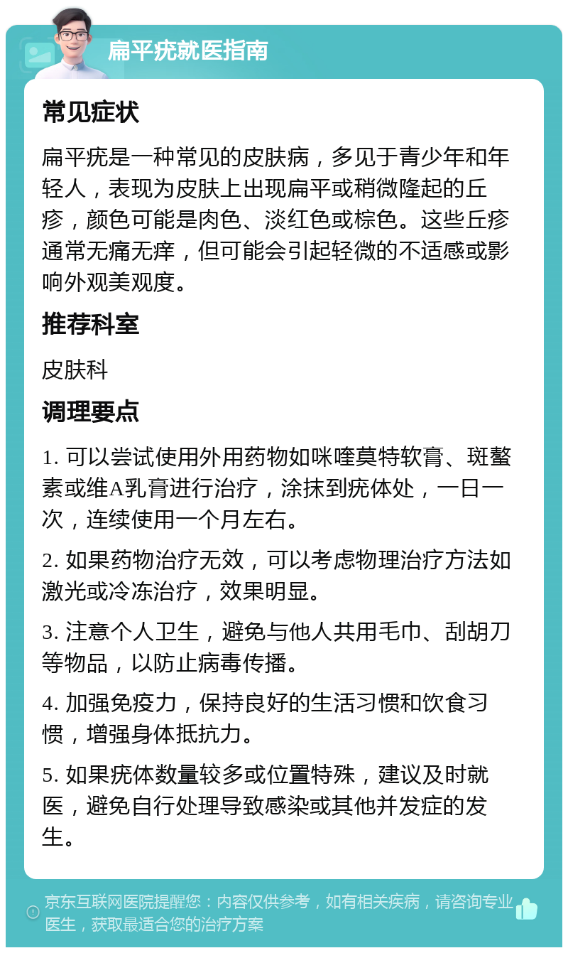 扁平疣就医指南 常见症状 扁平疣是一种常见的皮肤病，多见于青少年和年轻人，表现为皮肤上出现扁平或稍微隆起的丘疹，颜色可能是肉色、淡红色或棕色。这些丘疹通常无痛无痒，但可能会引起轻微的不适感或影响外观美观度。 推荐科室 皮肤科 调理要点 1. 可以尝试使用外用药物如咪喹莫特软膏、斑螯素或维A乳膏进行治疗，涂抹到疣体处，一日一次，连续使用一个月左右。 2. 如果药物治疗无效，可以考虑物理治疗方法如激光或冷冻治疗，效果明显。 3. 注意个人卫生，避免与他人共用毛巾、刮胡刀等物品，以防止病毒传播。 4. 加强免疫力，保持良好的生活习惯和饮食习惯，增强身体抵抗力。 5. 如果疣体数量较多或位置特殊，建议及时就医，避免自行处理导致感染或其他并发症的发生。