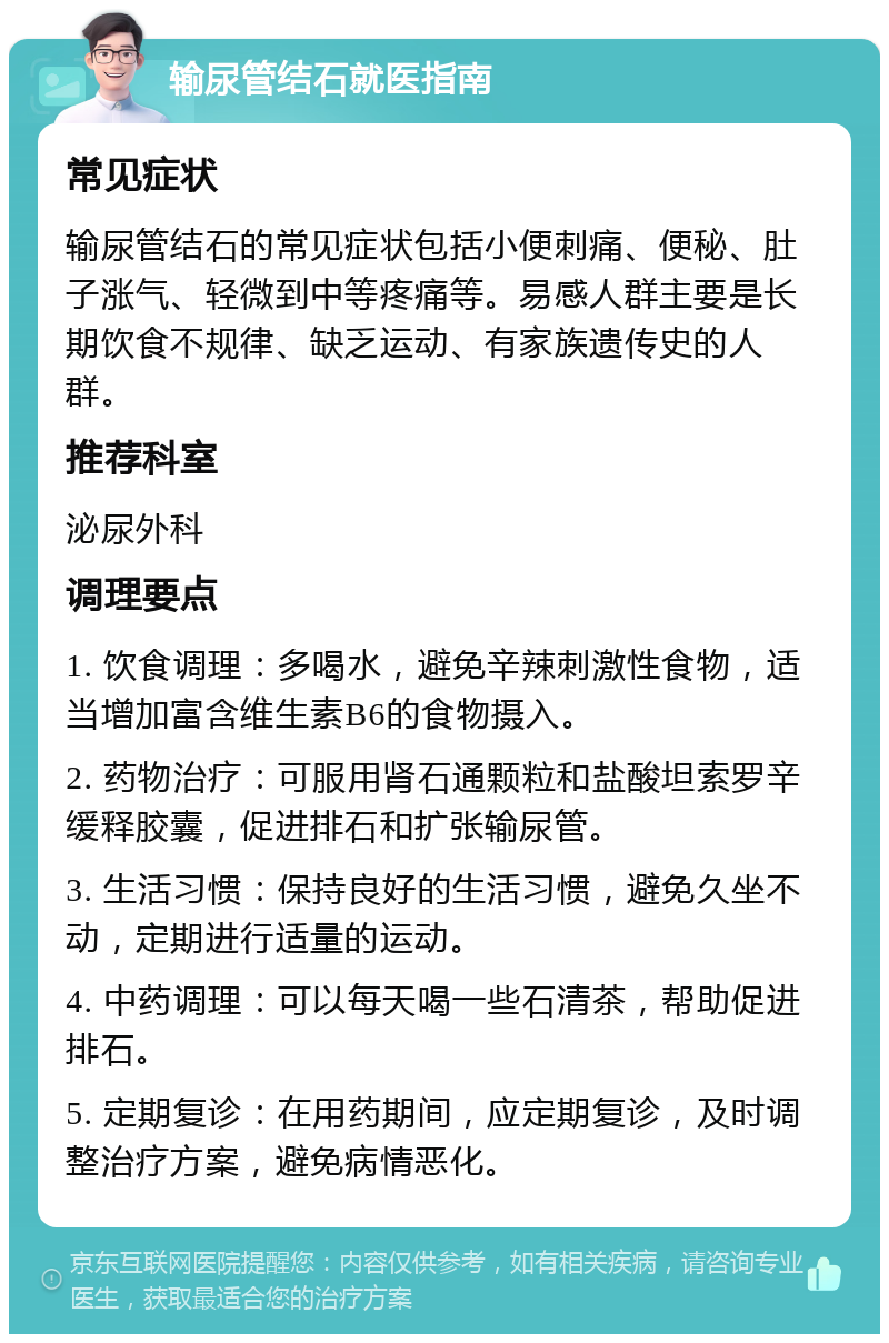 输尿管结石就医指南 常见症状 输尿管结石的常见症状包括小便刺痛、便秘、肚子涨气、轻微到中等疼痛等。易感人群主要是长期饮食不规律、缺乏运动、有家族遗传史的人群。 推荐科室 泌尿外科 调理要点 1. 饮食调理：多喝水，避免辛辣刺激性食物，适当增加富含维生素B6的食物摄入。 2. 药物治疗：可服用肾石通颗粒和盐酸坦索罗辛缓释胶囊，促进排石和扩张输尿管。 3. 生活习惯：保持良好的生活习惯，避免久坐不动，定期进行适量的运动。 4. 中药调理：可以每天喝一些石清茶，帮助促进排石。 5. 定期复诊：在用药期间，应定期复诊，及时调整治疗方案，避免病情恶化。