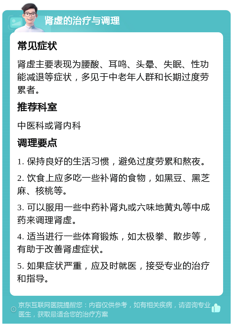 肾虚的治疗与调理 常见症状 肾虚主要表现为腰酸、耳鸣、头晕、失眠、性功能减退等症状，多见于中老年人群和长期过度劳累者。 推荐科室 中医科或肾内科 调理要点 1. 保持良好的生活习惯，避免过度劳累和熬夜。 2. 饮食上应多吃一些补肾的食物，如黑豆、黑芝麻、核桃等。 3. 可以服用一些中药补肾丸或六味地黄丸等中成药来调理肾虚。 4. 适当进行一些体育锻炼，如太极拳、散步等，有助于改善肾虚症状。 5. 如果症状严重，应及时就医，接受专业的治疗和指导。