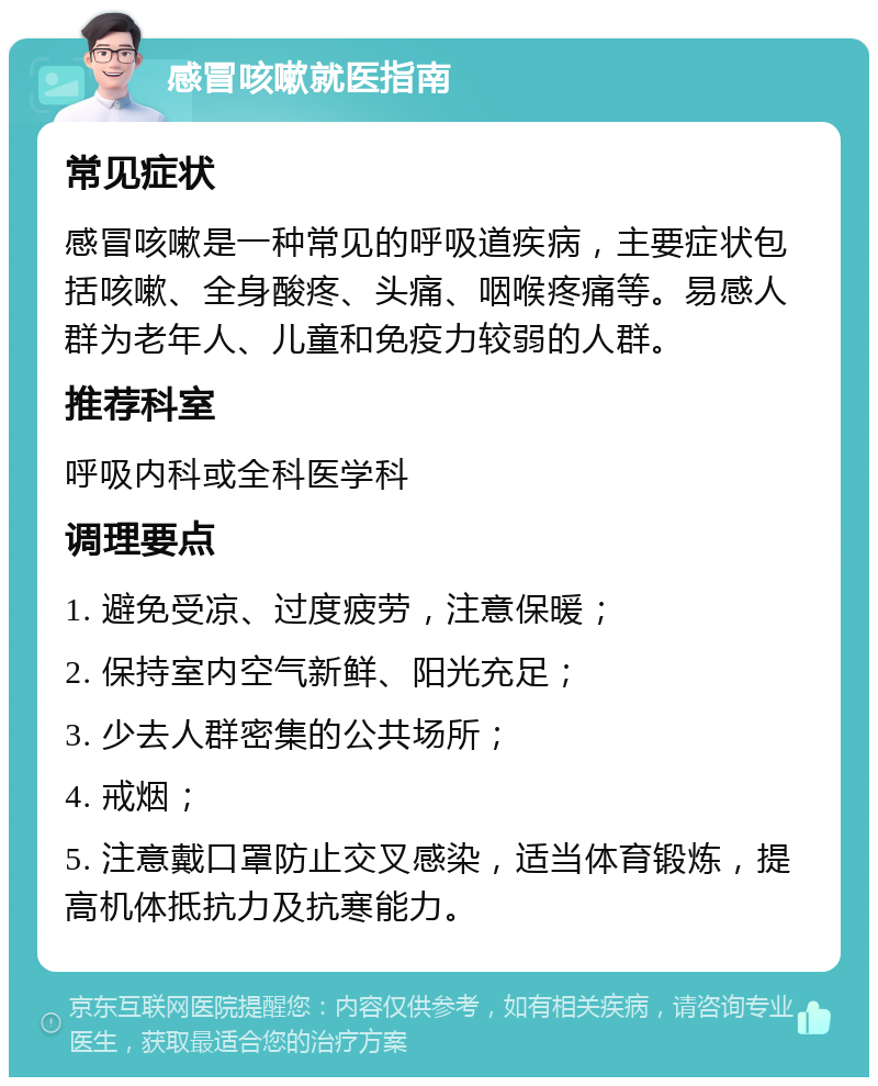 感冒咳嗽就医指南 常见症状 感冒咳嗽是一种常见的呼吸道疾病，主要症状包括咳嗽、全身酸疼、头痛、咽喉疼痛等。易感人群为老年人、儿童和免疫力较弱的人群。 推荐科室 呼吸内科或全科医学科 调理要点 1. 避免受凉、过度疲劳，注意保暖； 2. 保持室内空气新鲜、阳光充足； 3. 少去人群密集的公共场所； 4. 戒烟； 5. 注意戴口罩防止交叉感染，适当体育锻炼，提高机体抵抗力及抗寒能力。