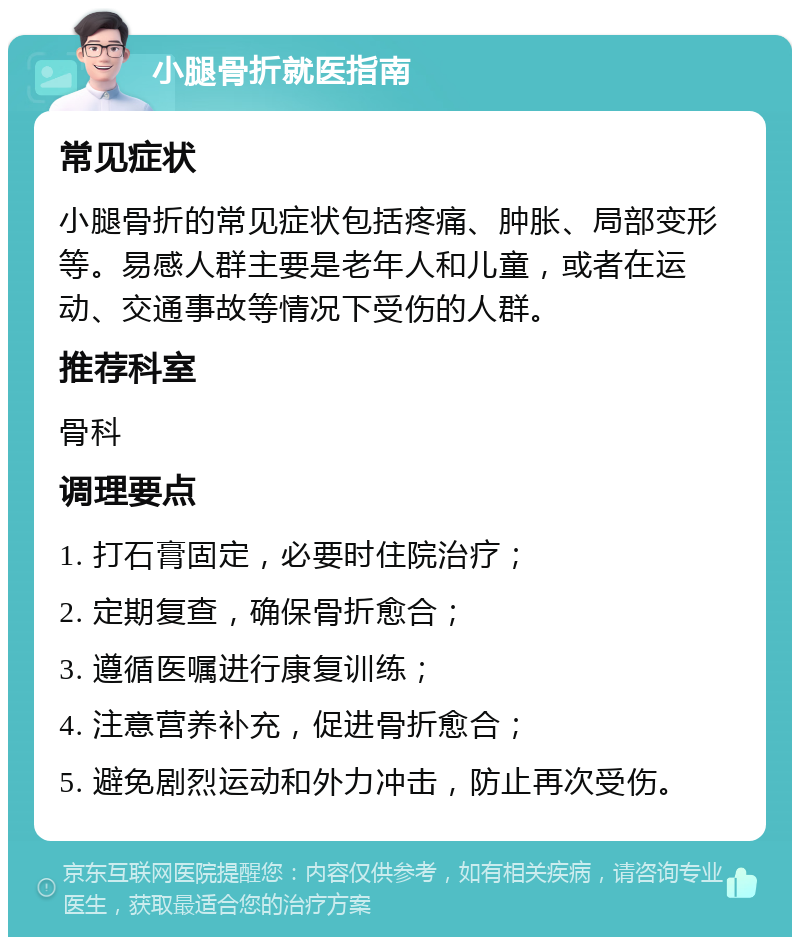 小腿骨折就医指南 常见症状 小腿骨折的常见症状包括疼痛、肿胀、局部变形等。易感人群主要是老年人和儿童，或者在运动、交通事故等情况下受伤的人群。 推荐科室 骨科 调理要点 1. 打石膏固定，必要时住院治疗； 2. 定期复查，确保骨折愈合； 3. 遵循医嘱进行康复训练； 4. 注意营养补充，促进骨折愈合； 5. 避免剧烈运动和外力冲击，防止再次受伤。