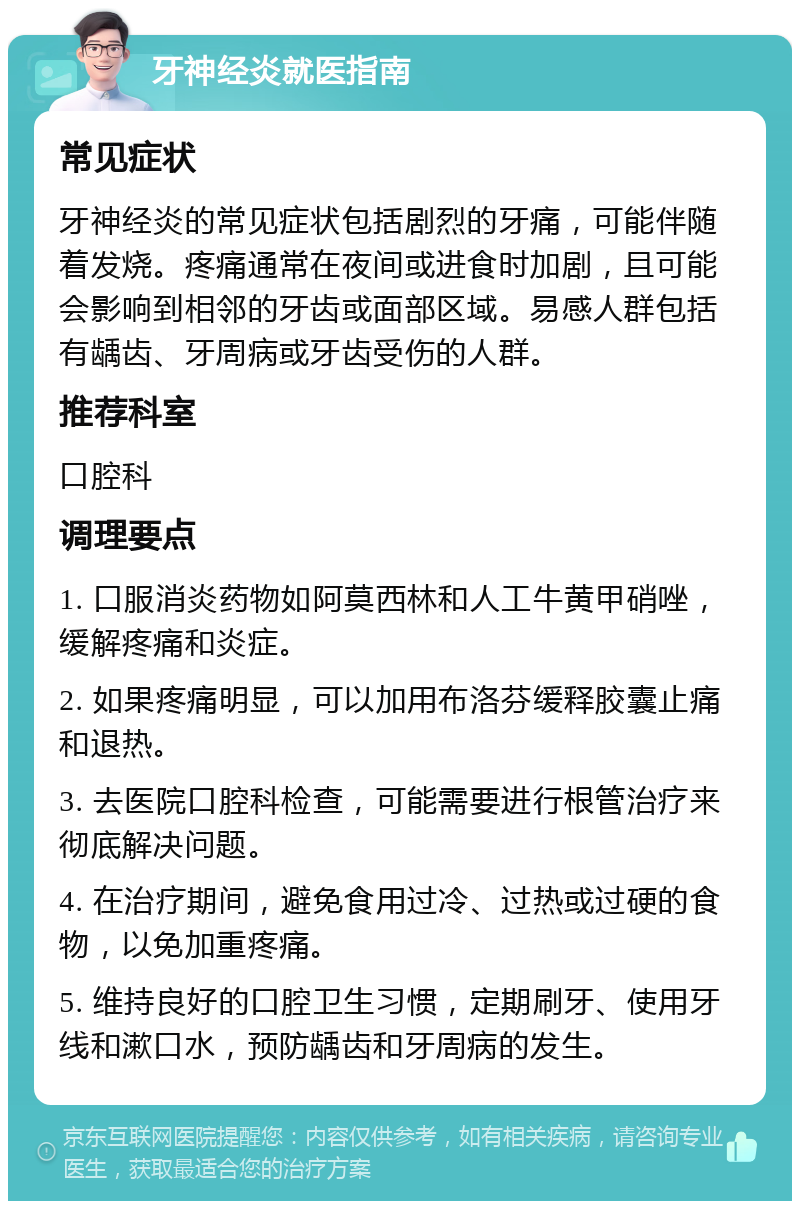 牙神经炎就医指南 常见症状 牙神经炎的常见症状包括剧烈的牙痛，可能伴随着发烧。疼痛通常在夜间或进食时加剧，且可能会影响到相邻的牙齿或面部区域。易感人群包括有龋齿、牙周病或牙齿受伤的人群。 推荐科室 口腔科 调理要点 1. 口服消炎药物如阿莫西林和人工牛黄甲硝唑，缓解疼痛和炎症。 2. 如果疼痛明显，可以加用布洛芬缓释胶囊止痛和退热。 3. 去医院口腔科检查，可能需要进行根管治疗来彻底解决问题。 4. 在治疗期间，避免食用过冷、过热或过硬的食物，以免加重疼痛。 5. 维持良好的口腔卫生习惯，定期刷牙、使用牙线和漱口水，预防龋齿和牙周病的发生。