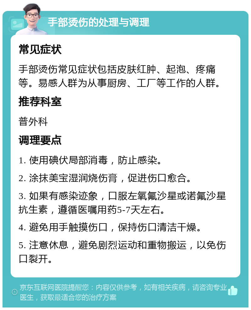 手部烫伤的处理与调理 常见症状 手部烫伤常见症状包括皮肤红肿、起泡、疼痛等。易感人群为从事厨房、工厂等工作的人群。 推荐科室 普外科 调理要点 1. 使用碘伏局部消毒，防止感染。 2. 涂抹美宝湿润烧伤膏，促进伤口愈合。 3. 如果有感染迹象，口服左氧氟沙星或诺氟沙星抗生素，遵循医嘱用药5-7天左右。 4. 避免用手触摸伤口，保持伤口清洁干燥。 5. 注意休息，避免剧烈运动和重物搬运，以免伤口裂开。