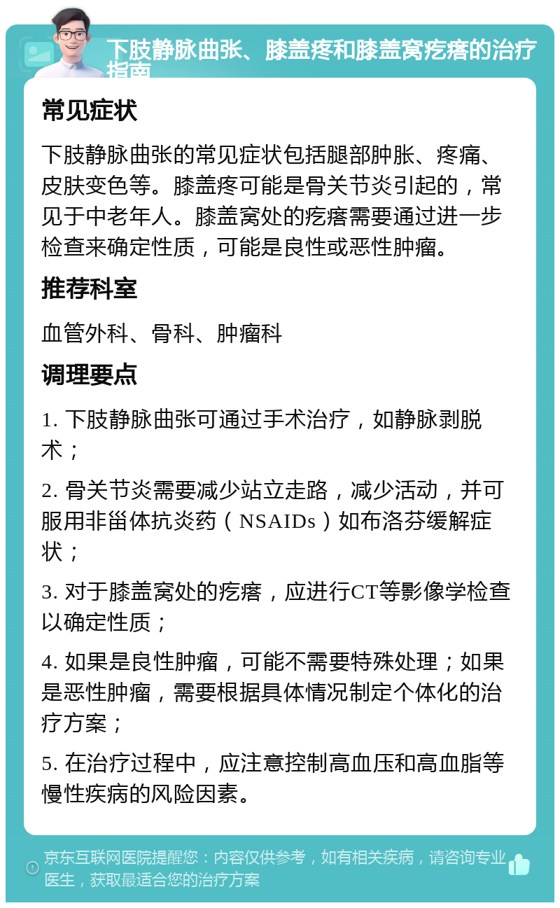 下肢静脉曲张、膝盖疼和膝盖窝疙瘩的治疗指南 常见症状 下肢静脉曲张的常见症状包括腿部肿胀、疼痛、皮肤变色等。膝盖疼可能是骨关节炎引起的，常见于中老年人。膝盖窝处的疙瘩需要通过进一步检查来确定性质，可能是良性或恶性肿瘤。 推荐科室 血管外科、骨科、肿瘤科 调理要点 1. 下肢静脉曲张可通过手术治疗，如静脉剥脱术； 2. 骨关节炎需要减少站立走路，减少活动，并可服用非甾体抗炎药（NSAIDs）如布洛芬缓解症状； 3. 对于膝盖窝处的疙瘩，应进行CT等影像学检查以确定性质； 4. 如果是良性肿瘤，可能不需要特殊处理；如果是恶性肿瘤，需要根据具体情况制定个体化的治疗方案； 5. 在治疗过程中，应注意控制高血压和高血脂等慢性疾病的风险因素。