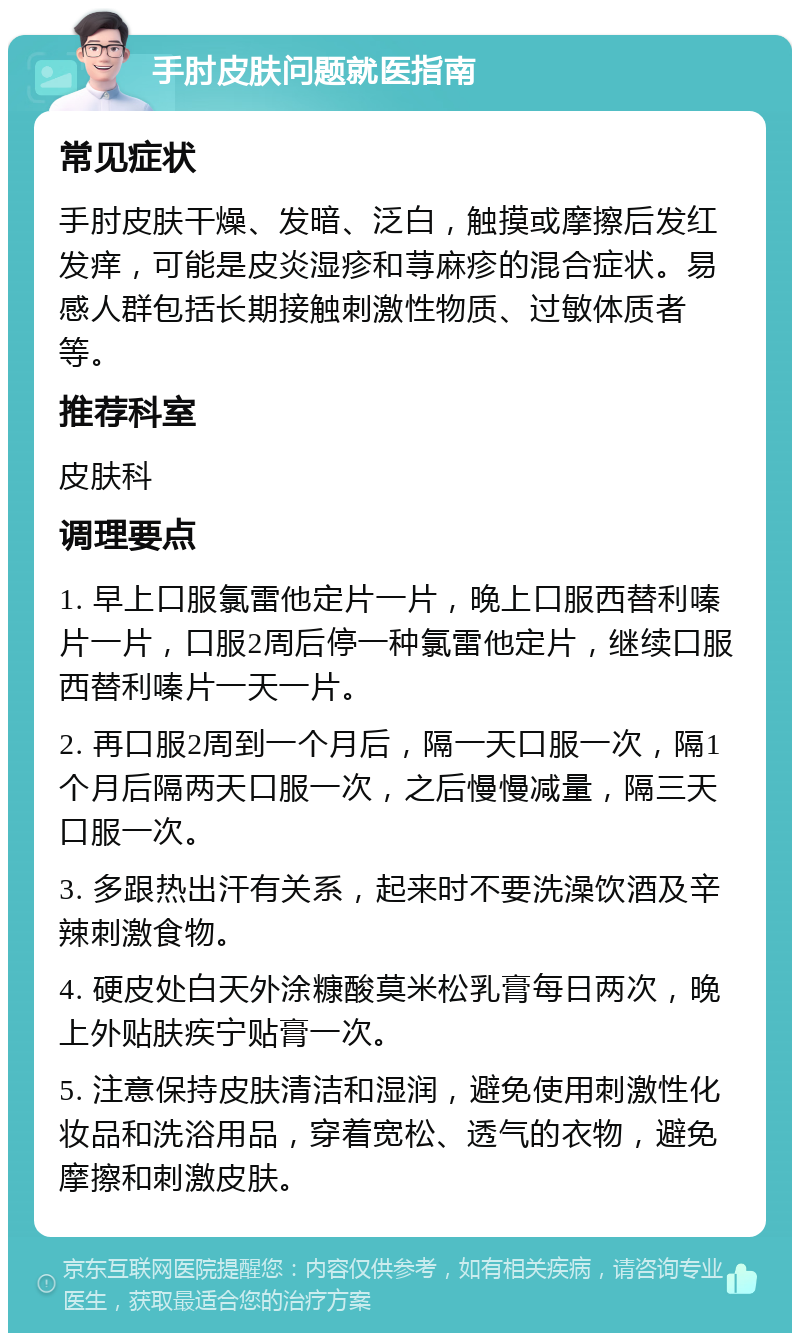 手肘皮肤问题就医指南 常见症状 手肘皮肤干燥、发暗、泛白，触摸或摩擦后发红发痒，可能是皮炎湿疹和荨麻疹的混合症状。易感人群包括长期接触刺激性物质、过敏体质者等。 推荐科室 皮肤科 调理要点 1. 早上口服氯雷他定片一片，晚上口服西替利嗪片一片，口服2周后停一种氯雷他定片，继续口服西替利嗪片一天一片。 2. 再口服2周到一个月后，隔一天口服一次，隔1个月后隔两天口服一次，之后慢慢减量，隔三天口服一次。 3. 多跟热出汗有关系，起来时不要洗澡饮酒及辛辣刺激食物。 4. 硬皮处白天外涂糠酸莫米松乳膏每日两次，晚上外贴肤疾宁贴膏一次。 5. 注意保持皮肤清洁和湿润，避免使用刺激性化妆品和洗浴用品，穿着宽松、透气的衣物，避免摩擦和刺激皮肤。