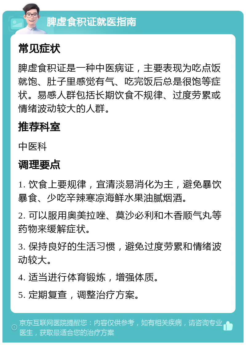 脾虚食积证就医指南 常见症状 脾虚食积证是一种中医病证，主要表现为吃点饭就饱、肚子里感觉有气、吃完饭后总是很饱等症状。易感人群包括长期饮食不规律、过度劳累或情绪波动较大的人群。 推荐科室 中医科 调理要点 1. 饮食上要规律，宜清淡易消化为主，避免暴饮暴食、少吃辛辣寒凉海鲜水果油腻烟酒。 2. 可以服用奥美拉唑、莫沙必利和木香顺气丸等药物来缓解症状。 3. 保持良好的生活习惯，避免过度劳累和情绪波动较大。 4. 适当进行体育锻炼，增强体质。 5. 定期复查，调整治疗方案。