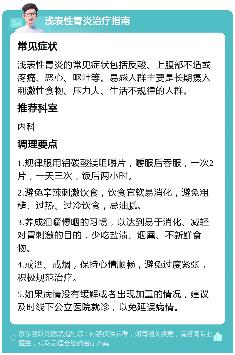 浅表性胃炎治疗指南 常见症状 浅表性胃炎的常见症状包括反酸、上腹部不适或疼痛、恶心、呕吐等。易感人群主要是长期摄入刺激性食物、压力大、生活不规律的人群。 推荐科室 内科 调理要点 1.规律服用铝碳酸镁咀嚼片，嚼服后吞服，一次2片，一天三次，饭后两小时。 2.避免辛辣刺激饮食，饮食宜软易消化，避免粗糙、过热、过冷饮食，忌油腻。 3.养成细嚼慢咽的习惯，以达到易于消化、减轻对胃刺激的目的，少吃盐渍、烟熏、不新鲜食物。 4.戒酒、戒烟，保持心情顺畅，避免过度紧张，积极规范治疗。 5.如果病情没有缓解或者出现加重的情况，建议及时线下公立医院就诊，以免延误病情。