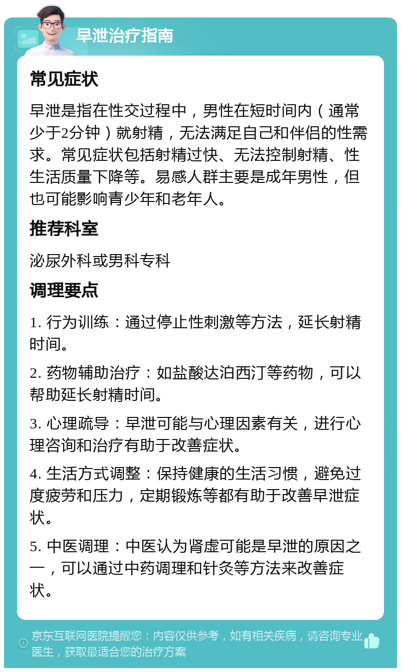 早泄治疗指南 常见症状 早泄是指在性交过程中，男性在短时间内（通常少于2分钟）就射精，无法满足自己和伴侣的性需求。常见症状包括射精过快、无法控制射精、性生活质量下降等。易感人群主要是成年男性，但也可能影响青少年和老年人。 推荐科室 泌尿外科或男科专科 调理要点 1. 行为训练：通过停止性刺激等方法，延长射精时间。 2. 药物辅助治疗：如盐酸达泊西汀等药物，可以帮助延长射精时间。 3. 心理疏导：早泄可能与心理因素有关，进行心理咨询和治疗有助于改善症状。 4. 生活方式调整：保持健康的生活习惯，避免过度疲劳和压力，定期锻炼等都有助于改善早泄症状。 5. 中医调理：中医认为肾虚可能是早泄的原因之一，可以通过中药调理和针灸等方法来改善症状。