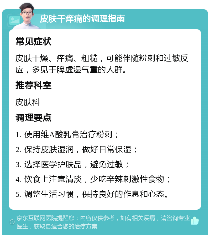 皮肤干痒痛的调理指南 常见症状 皮肤干燥、痒痛、粗糙，可能伴随粉刺和过敏反应，多见于脾虚湿气重的人群。 推荐科室 皮肤科 调理要点 1. 使用维A酸乳膏治疗粉刺； 2. 保持皮肤湿润，做好日常保湿； 3. 选择医学护肤品，避免过敏； 4. 饮食上注意清淡，少吃辛辣刺激性食物； 5. 调整生活习惯，保持良好的作息和心态。