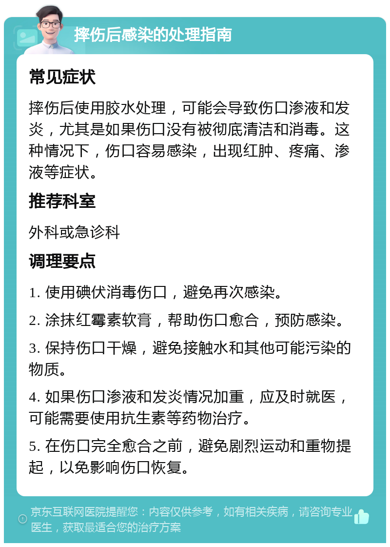 摔伤后感染的处理指南 常见症状 摔伤后使用胶水处理，可能会导致伤口渗液和发炎，尤其是如果伤口没有被彻底清洁和消毒。这种情况下，伤口容易感染，出现红肿、疼痛、渗液等症状。 推荐科室 外科或急诊科 调理要点 1. 使用碘伏消毒伤口，避免再次感染。 2. 涂抹红霉素软膏，帮助伤口愈合，预防感染。 3. 保持伤口干燥，避免接触水和其他可能污染的物质。 4. 如果伤口渗液和发炎情况加重，应及时就医，可能需要使用抗生素等药物治疗。 5. 在伤口完全愈合之前，避免剧烈运动和重物提起，以免影响伤口恢复。