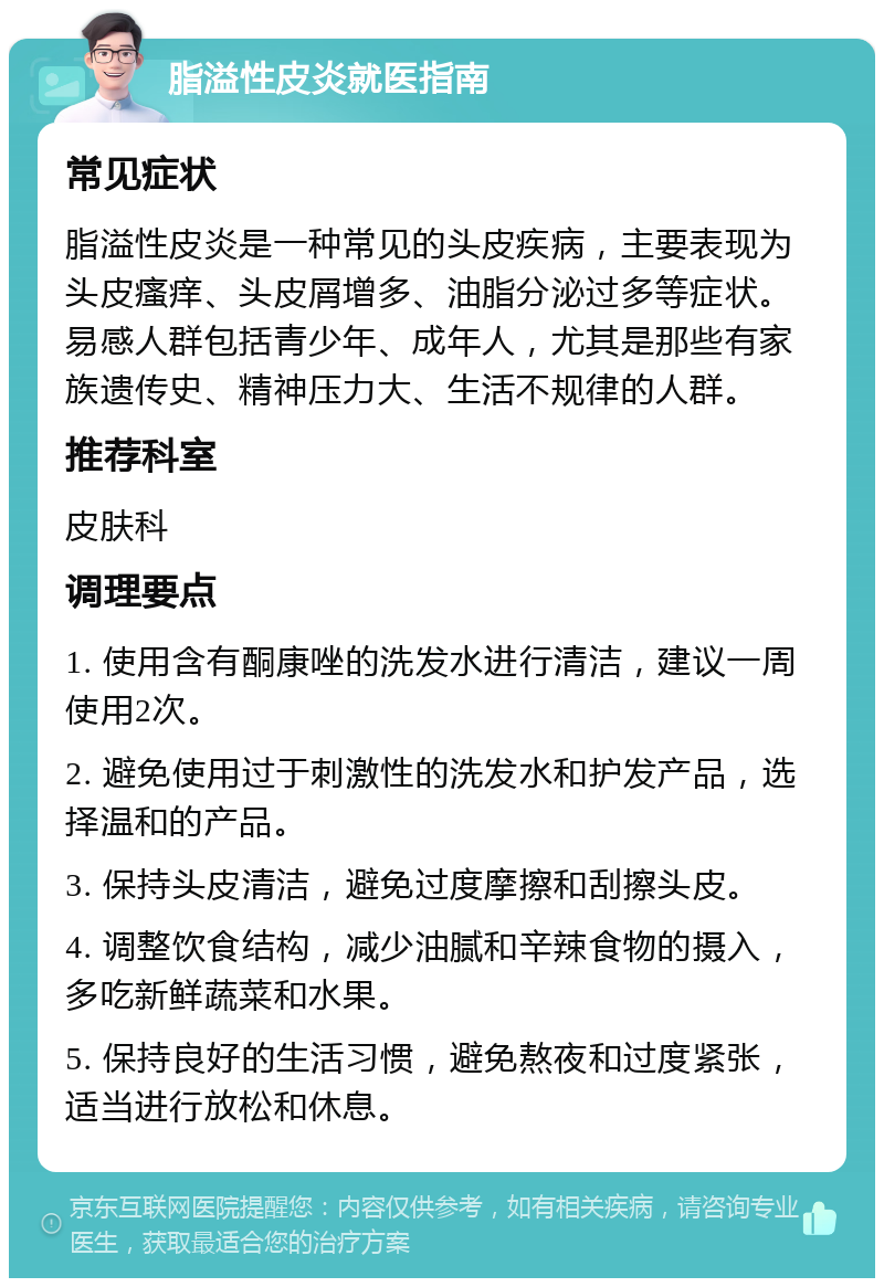 脂溢性皮炎就医指南 常见症状 脂溢性皮炎是一种常见的头皮疾病，主要表现为头皮瘙痒、头皮屑增多、油脂分泌过多等症状。易感人群包括青少年、成年人，尤其是那些有家族遗传史、精神压力大、生活不规律的人群。 推荐科室 皮肤科 调理要点 1. 使用含有酮康唑的洗发水进行清洁，建议一周使用2次。 2. 避免使用过于刺激性的洗发水和护发产品，选择温和的产品。 3. 保持头皮清洁，避免过度摩擦和刮擦头皮。 4. 调整饮食结构，减少油腻和辛辣食物的摄入，多吃新鲜蔬菜和水果。 5. 保持良好的生活习惯，避免熬夜和过度紧张，适当进行放松和休息。