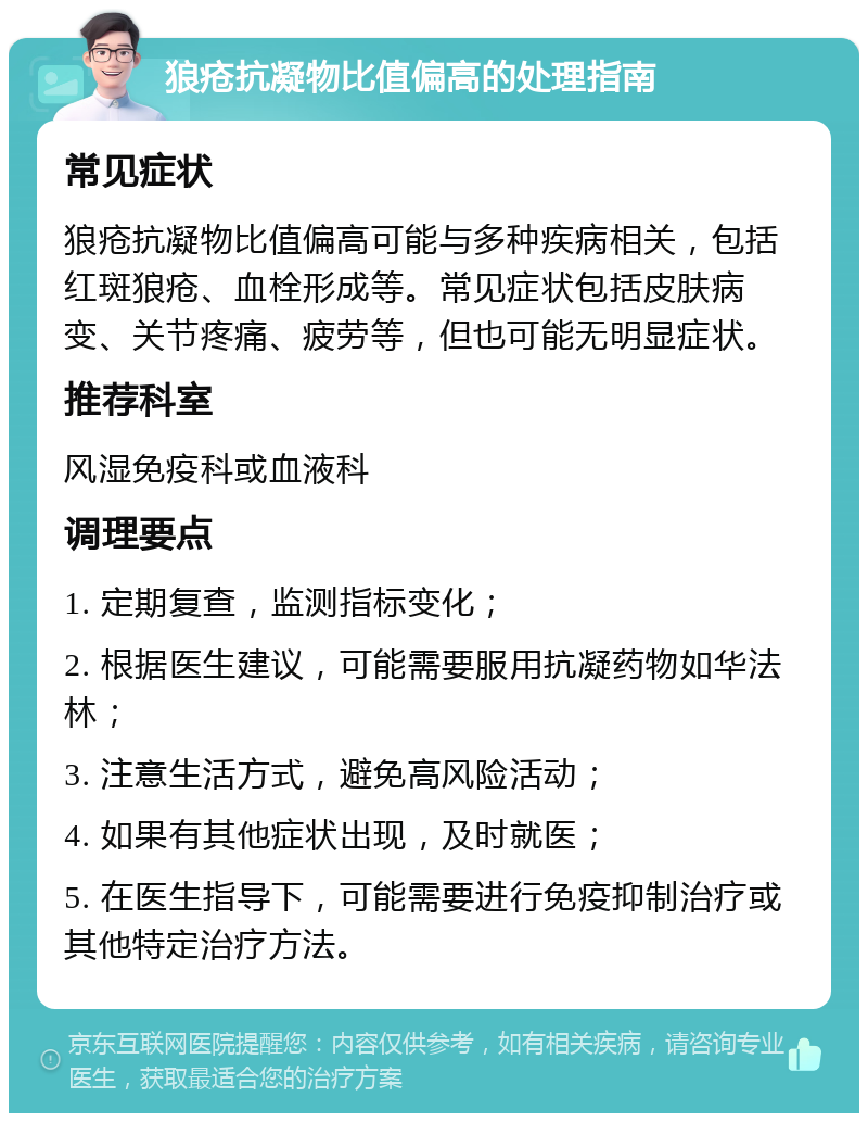 狼疮抗凝物比值偏高的处理指南 常见症状 狼疮抗凝物比值偏高可能与多种疾病相关，包括红斑狼疮、血栓形成等。常见症状包括皮肤病变、关节疼痛、疲劳等，但也可能无明显症状。 推荐科室 风湿免疫科或血液科 调理要点 1. 定期复查，监测指标变化； 2. 根据医生建议，可能需要服用抗凝药物如华法林； 3. 注意生活方式，避免高风险活动； 4. 如果有其他症状出现，及时就医； 5. 在医生指导下，可能需要进行免疫抑制治疗或其他特定治疗方法。