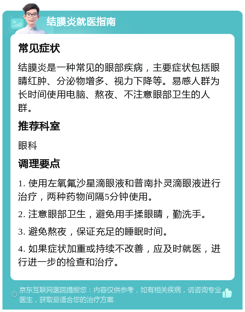 结膜炎就医指南 常见症状 结膜炎是一种常见的眼部疾病，主要症状包括眼睛红肿、分泌物增多、视力下降等。易感人群为长时间使用电脑、熬夜、不注意眼部卫生的人群。 推荐科室 眼科 调理要点 1. 使用左氧氟沙星滴眼液和普南扑灵滴眼液进行治疗，两种药物间隔5分钟使用。 2. 注意眼部卫生，避免用手揉眼睛，勤洗手。 3. 避免熬夜，保证充足的睡眠时间。 4. 如果症状加重或持续不改善，应及时就医，进行进一步的检查和治疗。