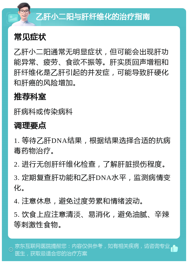 乙肝小二阳与肝纤维化的治疗指南 常见症状 乙肝小二阳通常无明显症状，但可能会出现肝功能异常、疲劳、食欲不振等。肝实质回声增粗和肝纤维化是乙肝引起的并发症，可能导致肝硬化和肝癌的风险增加。 推荐科室 肝病科或传染病科 调理要点 1. 等待乙肝DNA结果，根据结果选择合适的抗病毒药物治疗。 2. 进行无创肝纤维化检查，了解肝脏损伤程度。 3. 定期复查肝功能和乙肝DNA水平，监测病情变化。 4. 注意休息，避免过度劳累和情绪波动。 5. 饮食上应注意清淡、易消化，避免油腻、辛辣等刺激性食物。