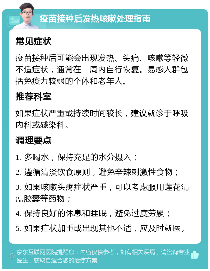 疫苗接种后发热咳嗽处理指南 常见症状 疫苗接种后可能会出现发热、头痛、咳嗽等轻微不适症状，通常在一周内自行恢复。易感人群包括免疫力较弱的个体和老年人。 推荐科室 如果症状严重或持续时间较长，建议就诊于呼吸内科或感染科。 调理要点 1. 多喝水，保持充足的水分摄入； 2. 遵循清淡饮食原则，避免辛辣刺激性食物； 3. 如果咳嗽头疼症状严重，可以考虑服用莲花清瘟胶囊等药物； 4. 保持良好的休息和睡眠，避免过度劳累； 5. 如果症状加重或出现其他不适，应及时就医。