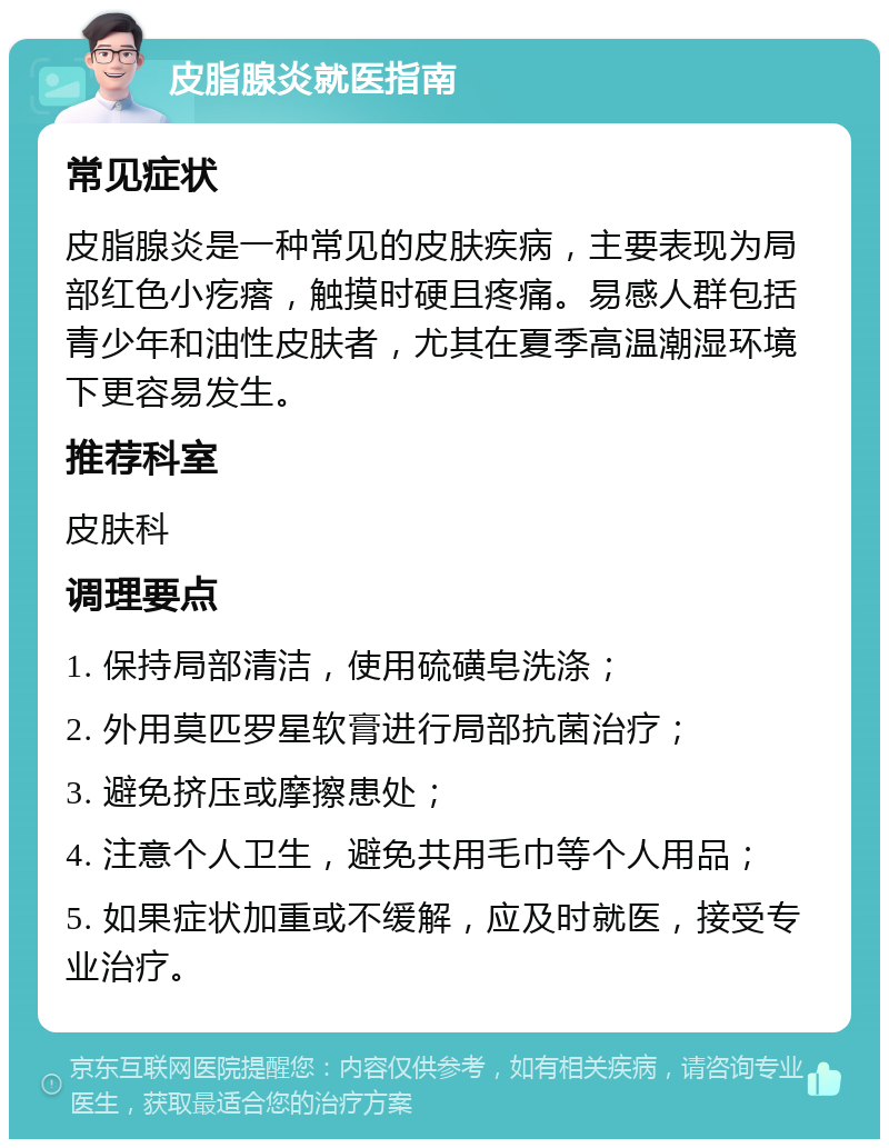 皮脂腺炎就医指南 常见症状 皮脂腺炎是一种常见的皮肤疾病，主要表现为局部红色小疙瘩，触摸时硬且疼痛。易感人群包括青少年和油性皮肤者，尤其在夏季高温潮湿环境下更容易发生。 推荐科室 皮肤科 调理要点 1. 保持局部清洁，使用硫磺皂洗涤； 2. 外用莫匹罗星软膏进行局部抗菌治疗； 3. 避免挤压或摩擦患处； 4. 注意个人卫生，避免共用毛巾等个人用品； 5. 如果症状加重或不缓解，应及时就医，接受专业治疗。