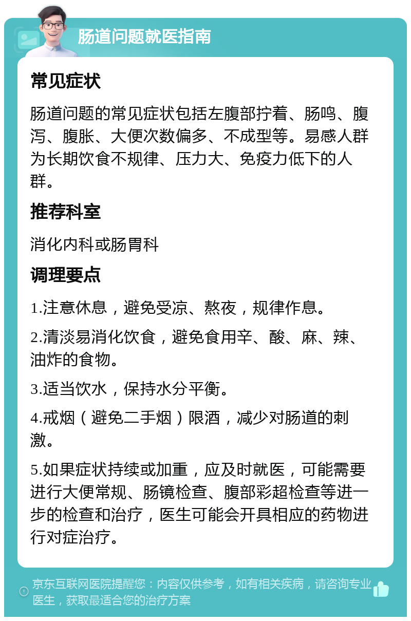 肠道问题就医指南 常见症状 肠道问题的常见症状包括左腹部拧着、肠鸣、腹泻、腹胀、大便次数偏多、不成型等。易感人群为长期饮食不规律、压力大、免疫力低下的人群。 推荐科室 消化内科或肠胃科 调理要点 1.注意休息，避免受凉、熬夜，规律作息。 2.清淡易消化饮食，避免食用辛、酸、麻、辣、油炸的食物。 3.适当饮水，保持水分平衡。 4.戒烟（避免二手烟）限酒，减少对肠道的刺激。 5.如果症状持续或加重，应及时就医，可能需要进行大便常规、肠镜检查、腹部彩超检查等进一步的检查和治疗，医生可能会开具相应的药物进行对症治疗。