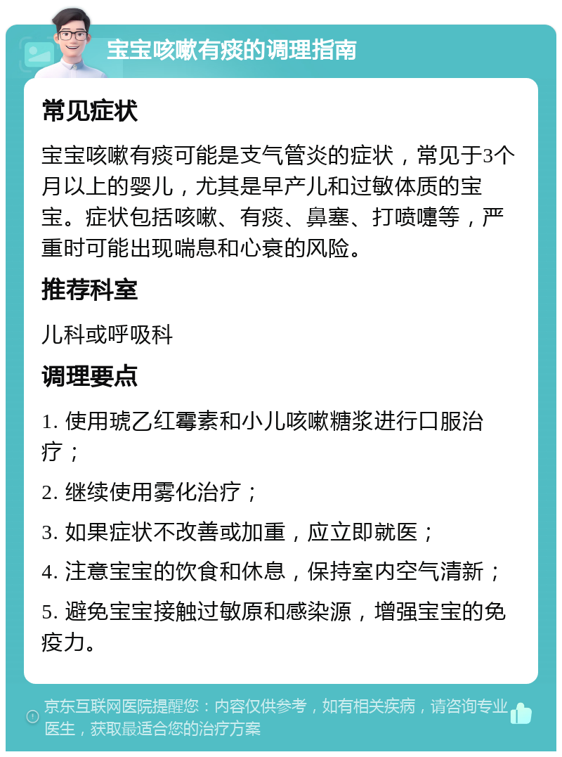 宝宝咳嗽有痰的调理指南 常见症状 宝宝咳嗽有痰可能是支气管炎的症状，常见于3个月以上的婴儿，尤其是早产儿和过敏体质的宝宝。症状包括咳嗽、有痰、鼻塞、打喷嚏等，严重时可能出现喘息和心衰的风险。 推荐科室 儿科或呼吸科 调理要点 1. 使用琥乙红霉素和小儿咳嗽糖浆进行口服治疗； 2. 继续使用雾化治疗； 3. 如果症状不改善或加重，应立即就医； 4. 注意宝宝的饮食和休息，保持室内空气清新； 5. 避免宝宝接触过敏原和感染源，增强宝宝的免疫力。