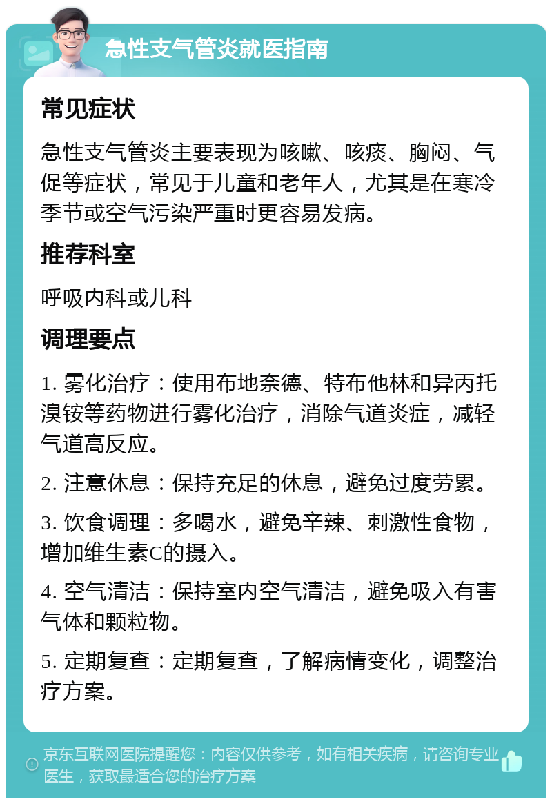 急性支气管炎就医指南 常见症状 急性支气管炎主要表现为咳嗽、咳痰、胸闷、气促等症状，常见于儿童和老年人，尤其是在寒冷季节或空气污染严重时更容易发病。 推荐科室 呼吸内科或儿科 调理要点 1. 雾化治疗：使用布地奈德、特布他林和异丙托溴铵等药物进行雾化治疗，消除气道炎症，减轻气道高反应。 2. 注意休息：保持充足的休息，避免过度劳累。 3. 饮食调理：多喝水，避免辛辣、刺激性食物，增加维生素C的摄入。 4. 空气清洁：保持室内空气清洁，避免吸入有害气体和颗粒物。 5. 定期复查：定期复查，了解病情变化，调整治疗方案。