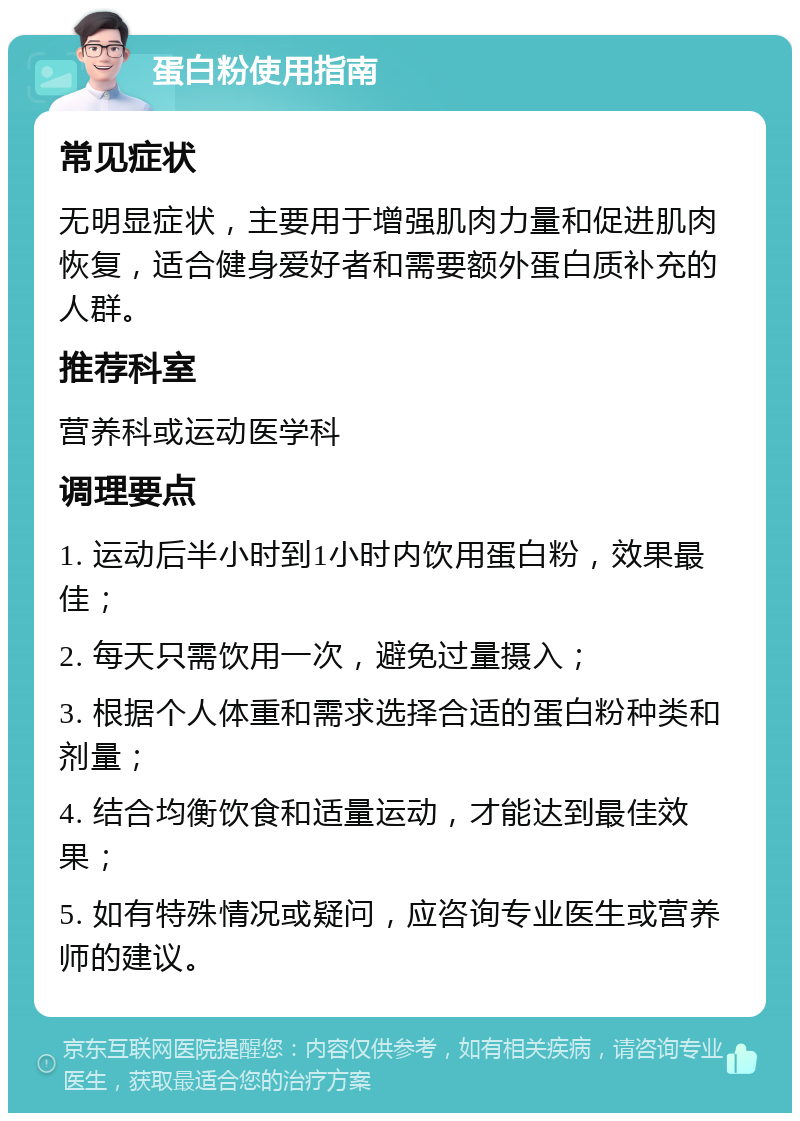 蛋白粉使用指南 常见症状 无明显症状，主要用于增强肌肉力量和促进肌肉恢复，适合健身爱好者和需要额外蛋白质补充的人群。 推荐科室 营养科或运动医学科 调理要点 1. 运动后半小时到1小时内饮用蛋白粉，效果最佳； 2. 每天只需饮用一次，避免过量摄入； 3. 根据个人体重和需求选择合适的蛋白粉种类和剂量； 4. 结合均衡饮食和适量运动，才能达到最佳效果； 5. 如有特殊情况或疑问，应咨询专业医生或营养师的建议。