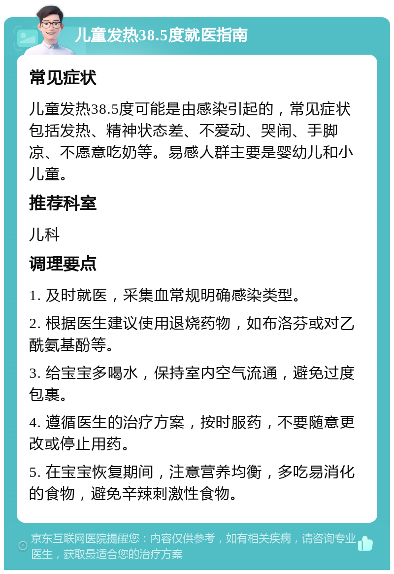 儿童发热38.5度就医指南 常见症状 儿童发热38.5度可能是由感染引起的，常见症状包括发热、精神状态差、不爱动、哭闹、手脚凉、不愿意吃奶等。易感人群主要是婴幼儿和小儿童。 推荐科室 儿科 调理要点 1. 及时就医，采集血常规明确感染类型。 2. 根据医生建议使用退烧药物，如布洛芬或对乙酰氨基酚等。 3. 给宝宝多喝水，保持室内空气流通，避免过度包裹。 4. 遵循医生的治疗方案，按时服药，不要随意更改或停止用药。 5. 在宝宝恢复期间，注意营养均衡，多吃易消化的食物，避免辛辣刺激性食物。