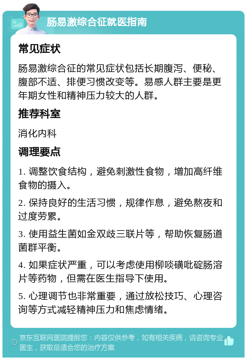 肠易激综合征就医指南 常见症状 肠易激综合征的常见症状包括长期腹泻、便秘、腹部不适、排便习惯改变等。易感人群主要是更年期女性和精神压力较大的人群。 推荐科室 消化内科 调理要点 1. 调整饮食结构，避免刺激性食物，增加高纤维食物的摄入。 2. 保持良好的生活习惯，规律作息，避免熬夜和过度劳累。 3. 使用益生菌如金双歧三联片等，帮助恢复肠道菌群平衡。 4. 如果症状严重，可以考虑使用柳啖磺吡碇肠溶片等药物，但需在医生指导下使用。 5. 心理调节也非常重要，通过放松技巧、心理咨询等方式减轻精神压力和焦虑情绪。