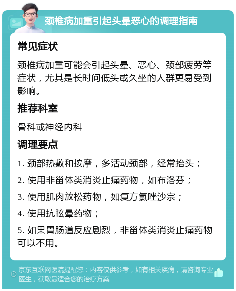 颈椎病加重引起头晕恶心的调理指南 常见症状 颈椎病加重可能会引起头晕、恶心、颈部疲劳等症状，尤其是长时间低头或久坐的人群更易受到影响。 推荐科室 骨科或神经内科 调理要点 1. 颈部热敷和按摩，多活动颈部，经常抬头； 2. 使用非甾体类消炎止痛药物，如布洛芬； 3. 使用肌肉放松药物，如复方氯唑沙宗； 4. 使用抗眩晕药物； 5. 如果胃肠道反应剧烈，非甾体类消炎止痛药物可以不用。