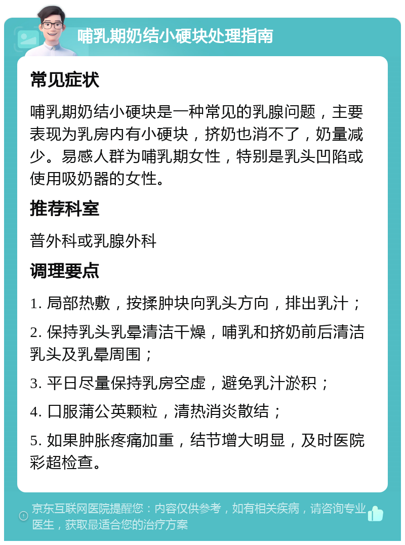 哺乳期奶结小硬块处理指南 常见症状 哺乳期奶结小硬块是一种常见的乳腺问题，主要表现为乳房内有小硬块，挤奶也消不了，奶量减少。易感人群为哺乳期女性，特别是乳头凹陷或使用吸奶器的女性。 推荐科室 普外科或乳腺外科 调理要点 1. 局部热敷，按揉肿块向乳头方向，排出乳汁； 2. 保持乳头乳晕清洁干燥，哺乳和挤奶前后清洁乳头及乳晕周围； 3. 平日尽量保持乳房空虚，避免乳汁淤积； 4. 口服蒲公英颗粒，清热消炎散结； 5. 如果肿胀疼痛加重，结节增大明显，及时医院彩超检查。