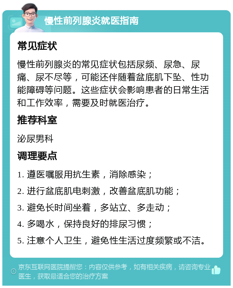 慢性前列腺炎就医指南 常见症状 慢性前列腺炎的常见症状包括尿频、尿急、尿痛、尿不尽等，可能还伴随着盆底肌下坠、性功能障碍等问题。这些症状会影响患者的日常生活和工作效率，需要及时就医治疗。 推荐科室 泌尿男科 调理要点 1. 遵医嘱服用抗生素，消除感染； 2. 进行盆底肌电刺激，改善盆底肌功能； 3. 避免长时间坐着，多站立、多走动； 4. 多喝水，保持良好的排尿习惯； 5. 注意个人卫生，避免性生活过度频繁或不洁。